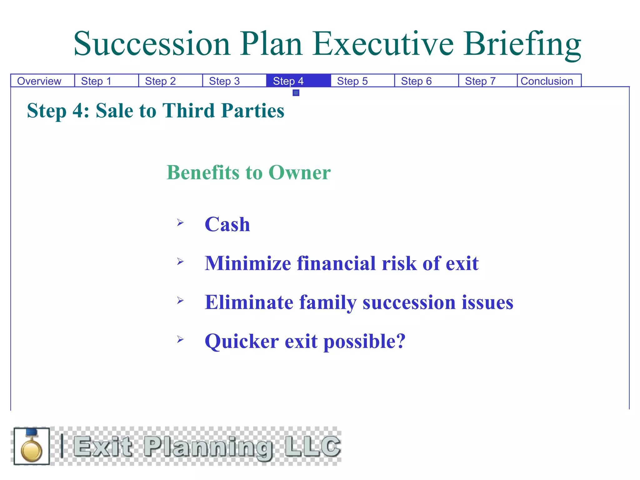 Succession Plan Executive Briefing
Overview   Step 1   Step 2       Step 3   Step 4   Step 5   Step 6   Step 7   Conclusion


 Step 4: Sale to Third Parties

                        Benefits to Owner

                                Cash
                                Minimize financial risk of exit
                                Eliminate family succession issues
                                Quicker exit possible?
 