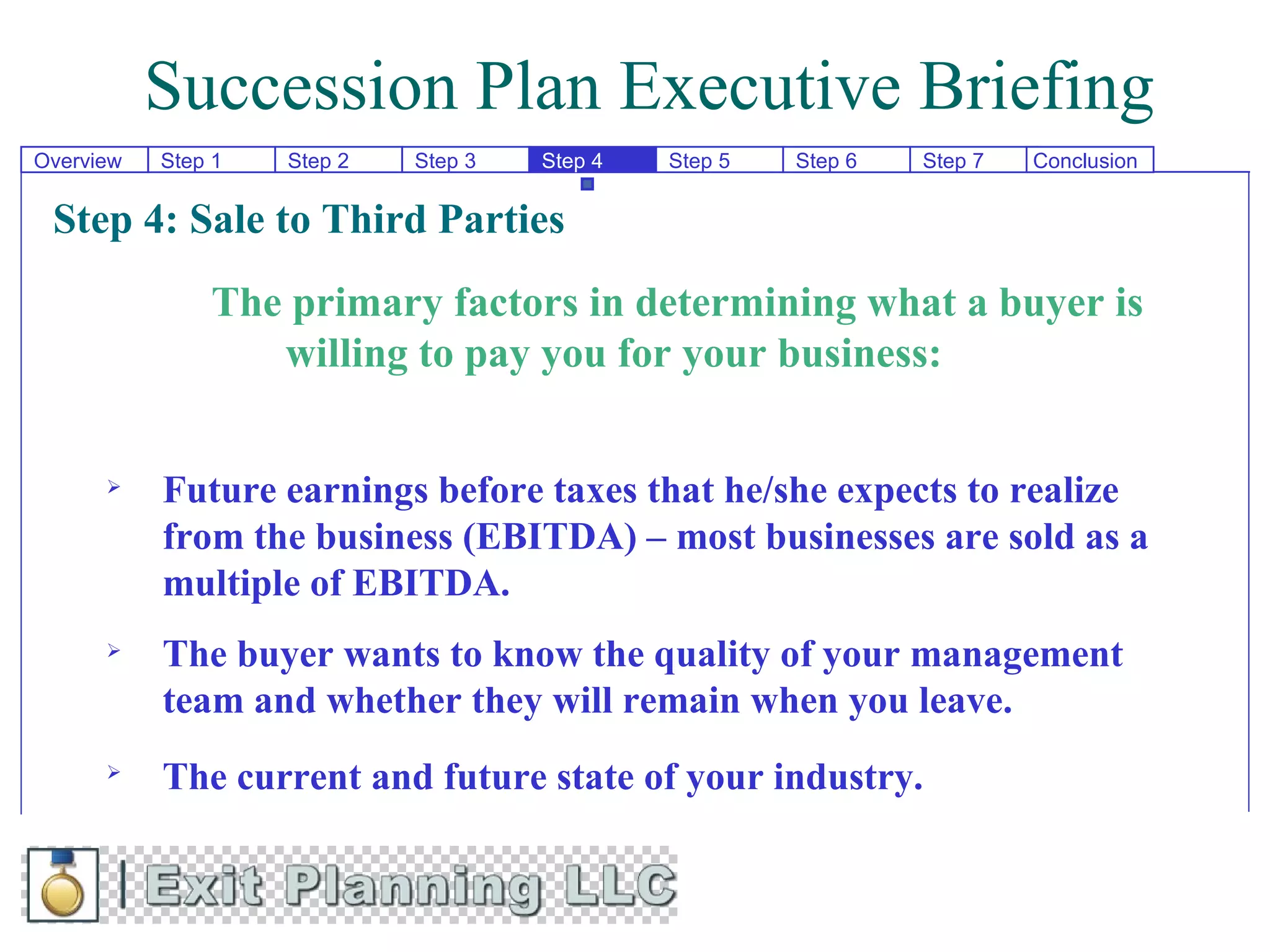 Succession Plan Executive Briefing
Overview   Step 1   Step 2   Step 3   Step 4   Step 5   Step 6   Step 7   Conclusion


 Step 4: Sale to Third Parties
               The primary factors in determining what a buyer is
                  willing to pay you for your business:


          Future earnings before taxes that he/she expects to realize
           from the business (EBITDA) – most businesses are sold as a
           multiple of EBITDA.
          The buyer wants to know the quality of your management
           team and whether they will remain when you leave.
      
           The current and future state of your industry.
 