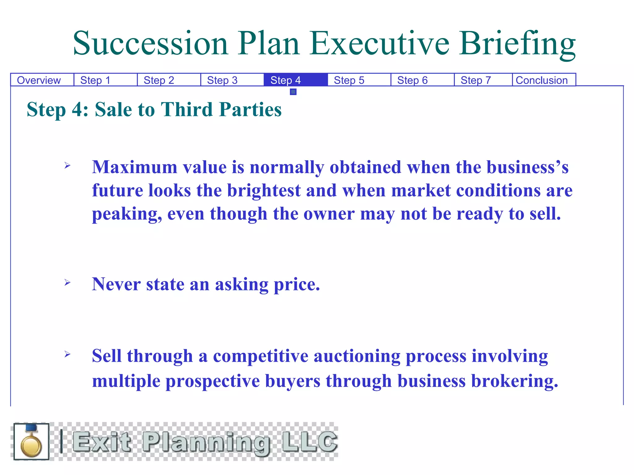 Succession Plan Executive Briefing
Overview       Step 1   Step 2   Step 3   Step 4   Step 5   Step 6   Step 7   Conclusion


 Step 4: Sale to Third Parties

                Maximum value is normally obtained when the business’s
                 future looks the brightest and when market conditions are
                 peaking, even though the owner may not be ready to sell.


                Never state an asking price.


                Sell through a competitive auctioning process involving
                 multiple prospective buyers through business brokering.
 