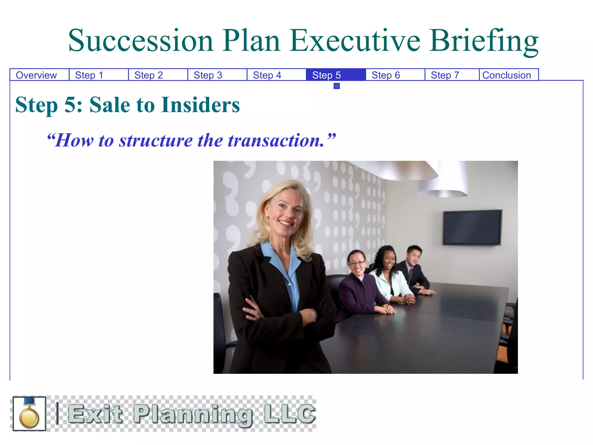 Succession Plan Executive Briefing
Overview   Step 1   Step 2   Step 3   Step 4   Step 5   Step 6   Step 7   Conclusion


Step 5: Sale to Insiders
     “How to structure the transaction.”
 