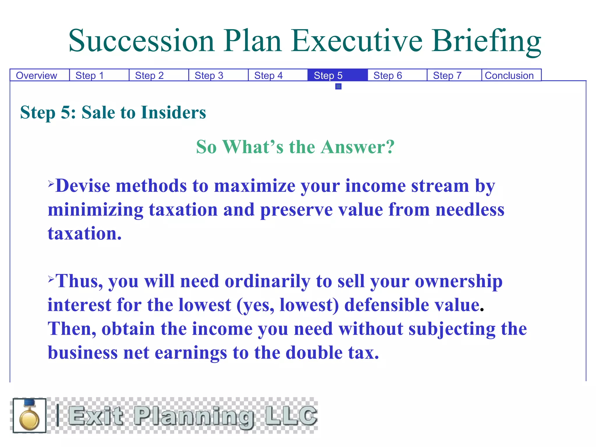 Succession Plan Executive Briefing
Overview   Step 1   Step 2   Step 3   Step 4   Step 5   Step 6   Step 7   Conclusion


Step 5: Sale to Insiders
                             So What’s the Answer?
      Devise methods to maximize your income stream by
      minimizing taxation and preserve value from needless
      taxation.

      Thus, you will need ordinarily to sell your ownership
      interest for the lowest (yes, lowest) defensible value.
      Then, obtain the income you need without subjecting the
      business net earnings to the double tax.
 