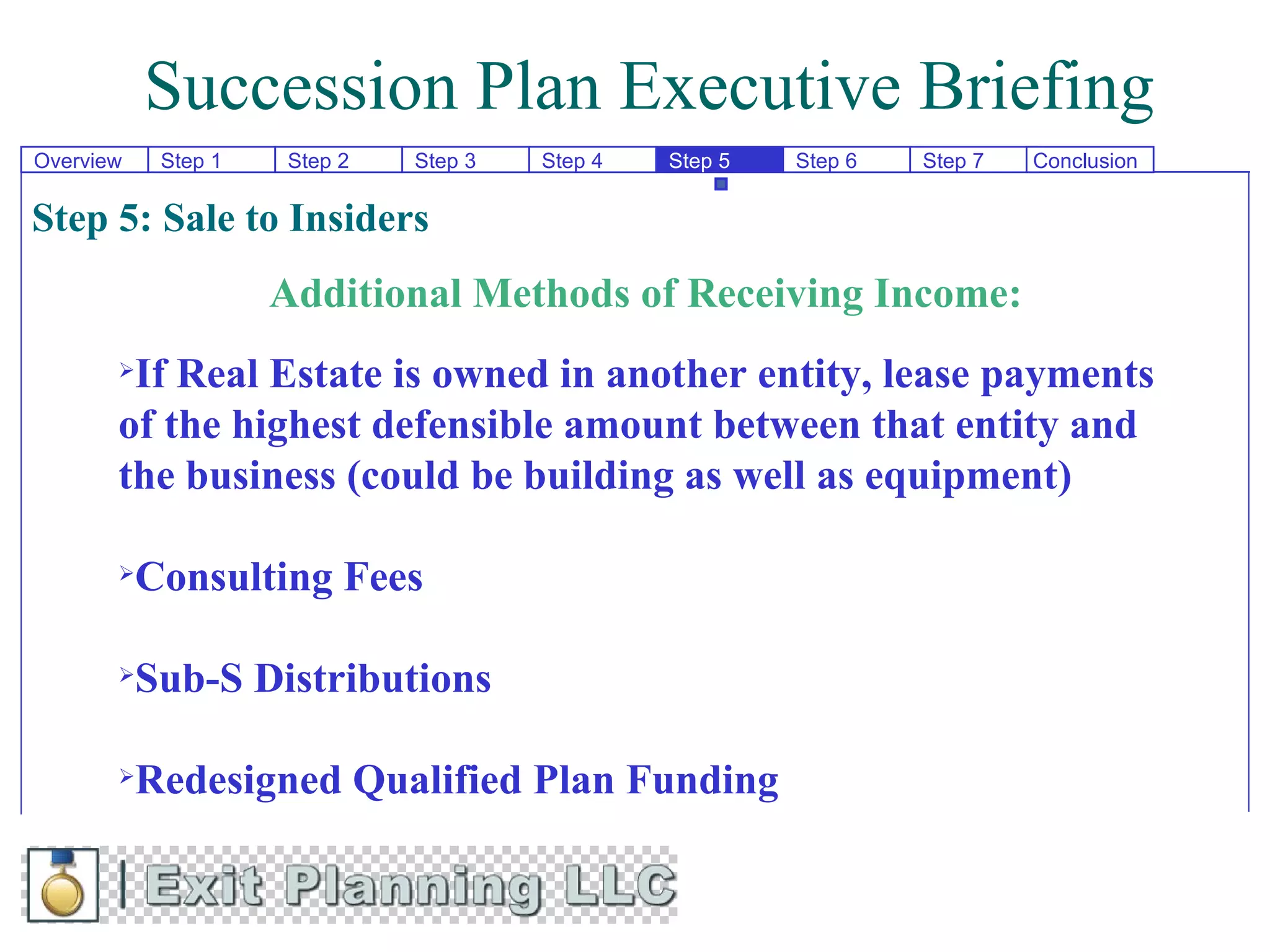 Succession Plan Executive Briefing
Overview    Step 1   Step 2   Step 3   Step 4   Step 5   Step 6   Step 7   Conclusion

Step 5: Sale to Insiders
                     Additional Methods of Receiving Income:
       If Real Estate is owned in another entity, lease payments
       of the highest defensible amount between that entity and
       the business (could be building as well as equipment)

          Consulting Fees

          Sub-S Distributions

          Redesigned Qualified Plan Funding
 