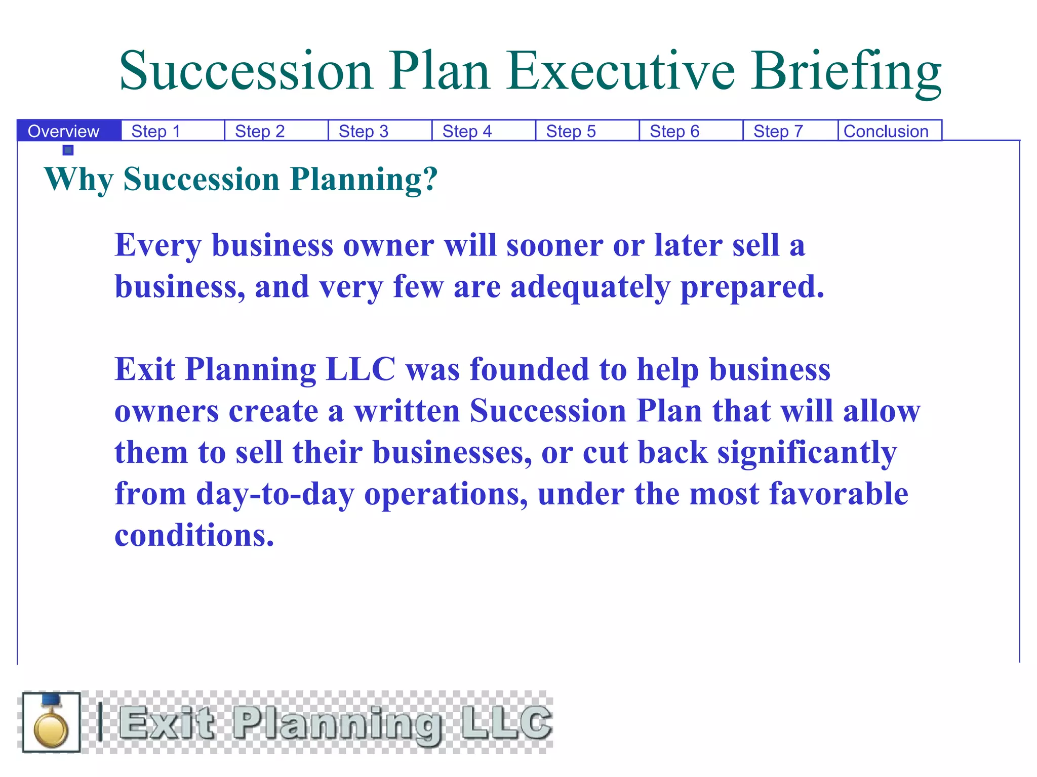 Succession Plan Executive Briefing
Overview    Step 1   Step 2   Step 3   Step 4   Step 5   Step 6   Step 7   Conclusion


 Why Succession Planning?
           Every business owner will sooner or later sell a
           business, and very few are adequately prepared.

           Exit Planning LLC was founded to help business
           owners create a written Succession Plan that will allow
           them to sell their businesses, or cut back significantly
           from day-to-day operations, under the most favorable
           conditions.
 