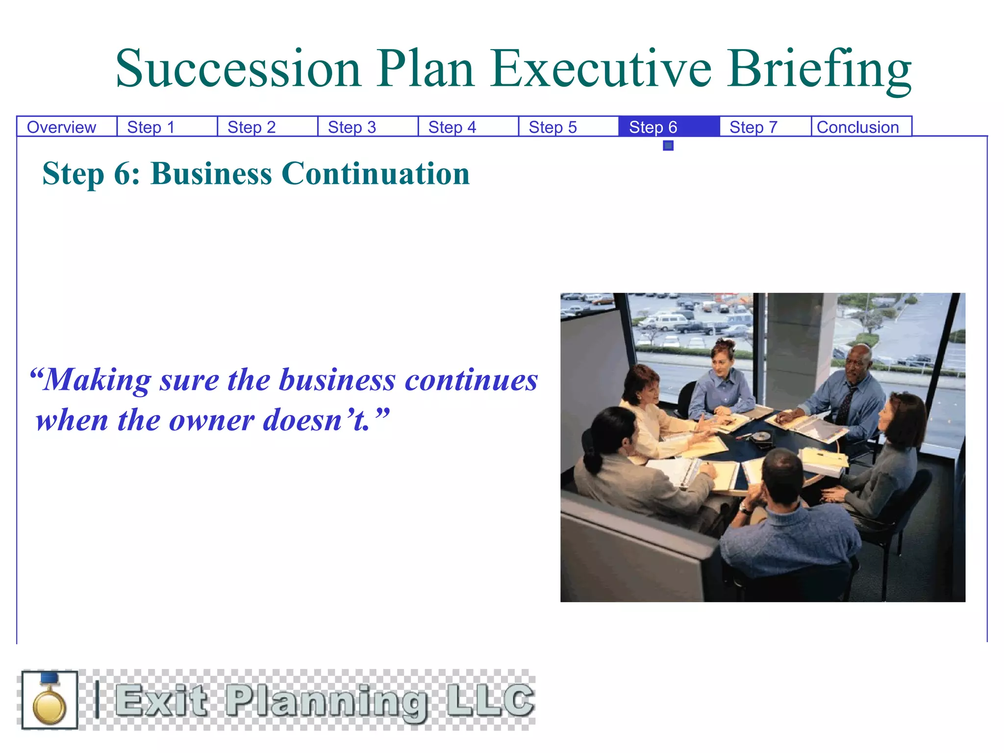 Succession Plan Executive Briefing
Overview   Step 1   Step 2   Step 3   Step 4   Step 5   Step 6   Step 7   Conclusion


 Step 6: Business Continuation




“Making sure the business continues
 when the owner doesn’t.”
 