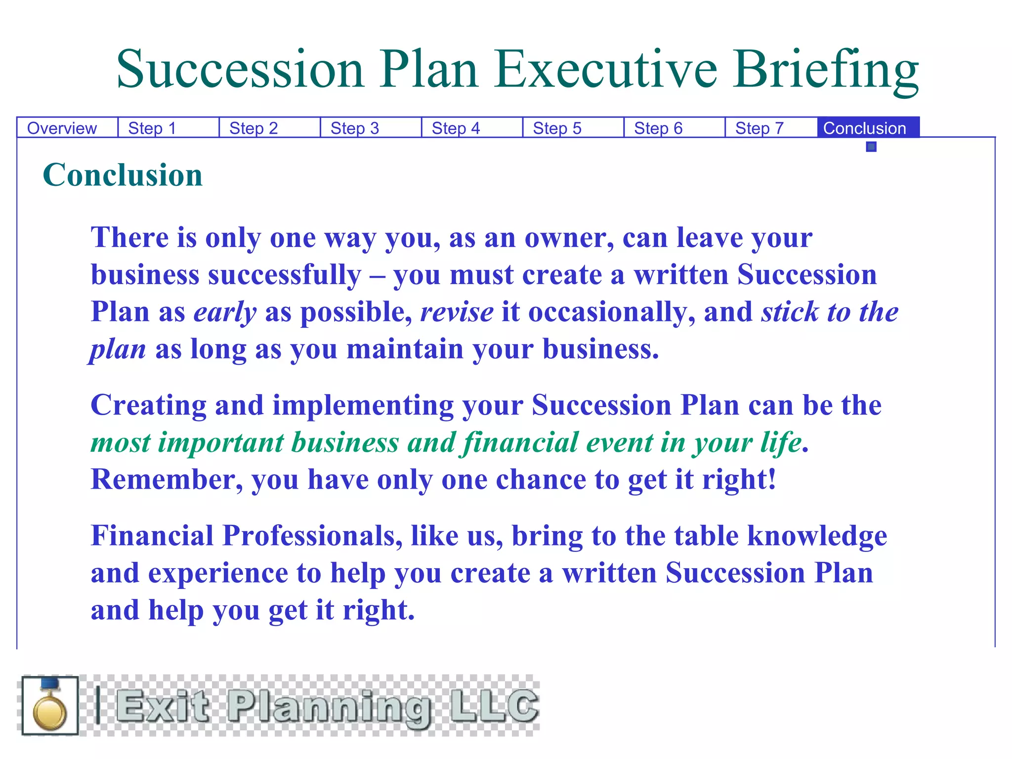 Succession Plan Executive Briefing
Overview   Step 1   Step 2   Step 3   Step 4   Step 5   Step 6   Step 7   Conclusion


 Conclusion
       There is only one way you, as an owner, can leave your
       business successfully – you must create a written Succession
       Plan as early as possible, revise it occasionally, and stick to the
       plan as long as you maintain your business.
       Creating and implementing your Succession Plan can be the
       most important business and financial event in your life.
       Remember, you have only one chance to get it right!
       Financial Professionals, like us, bring to the table knowledge
       and experience to help you create a written Succession Plan
       and help you get it right.
 