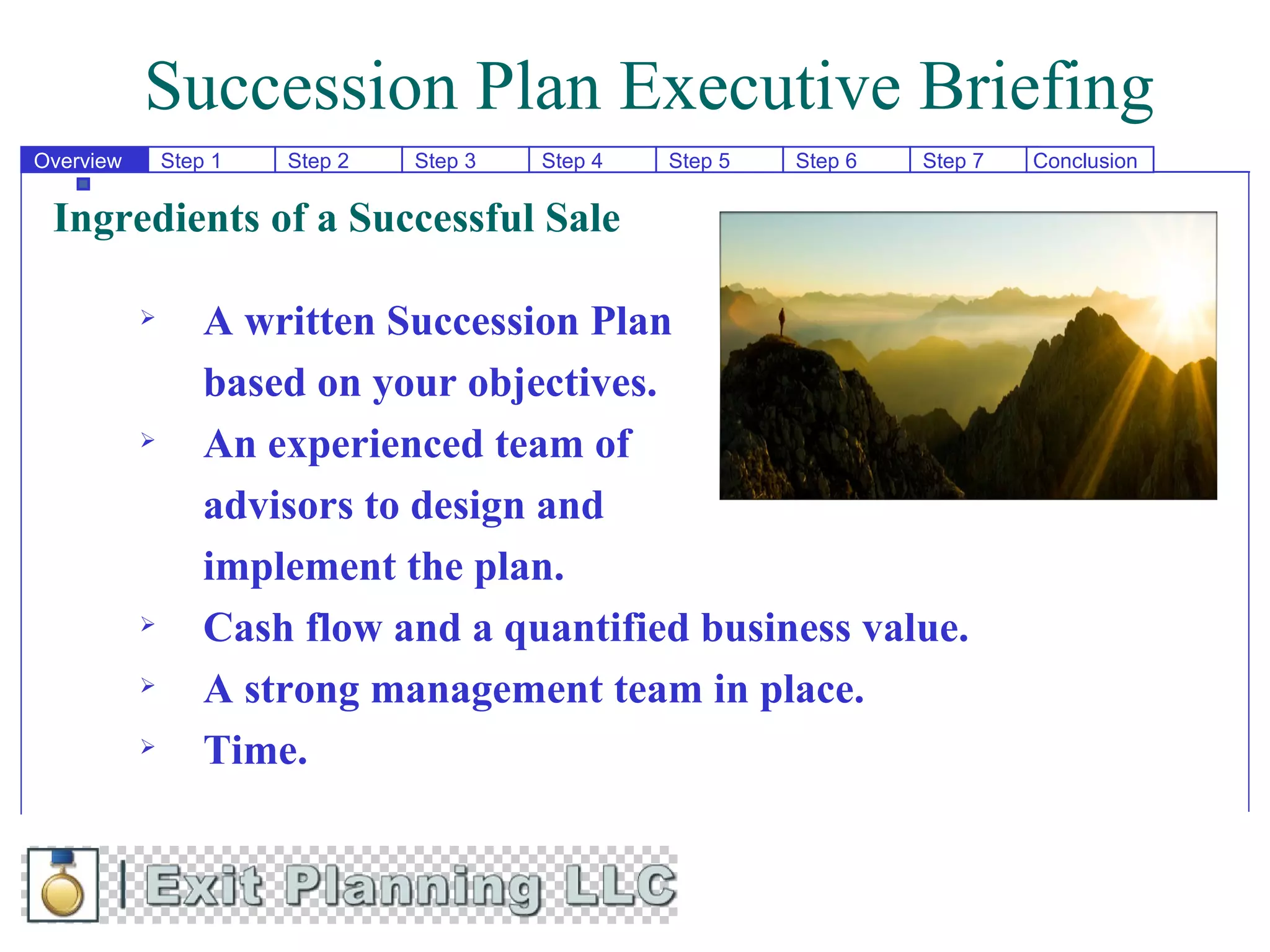 Succession Plan Executive Briefing
Overview       Step 1   Step 2   Step 3   Step 4   Step 5   Step 6   Step 7   Conclusion

 Ingredients of a Successful Sale

                  A written Succession Plan
                   based on your objectives.
                  An experienced team of
                   advisors to design and
                   implement the plan.
                  Cash flow and a quantified business value.
                  A strong management team in place.
                  Time.
 