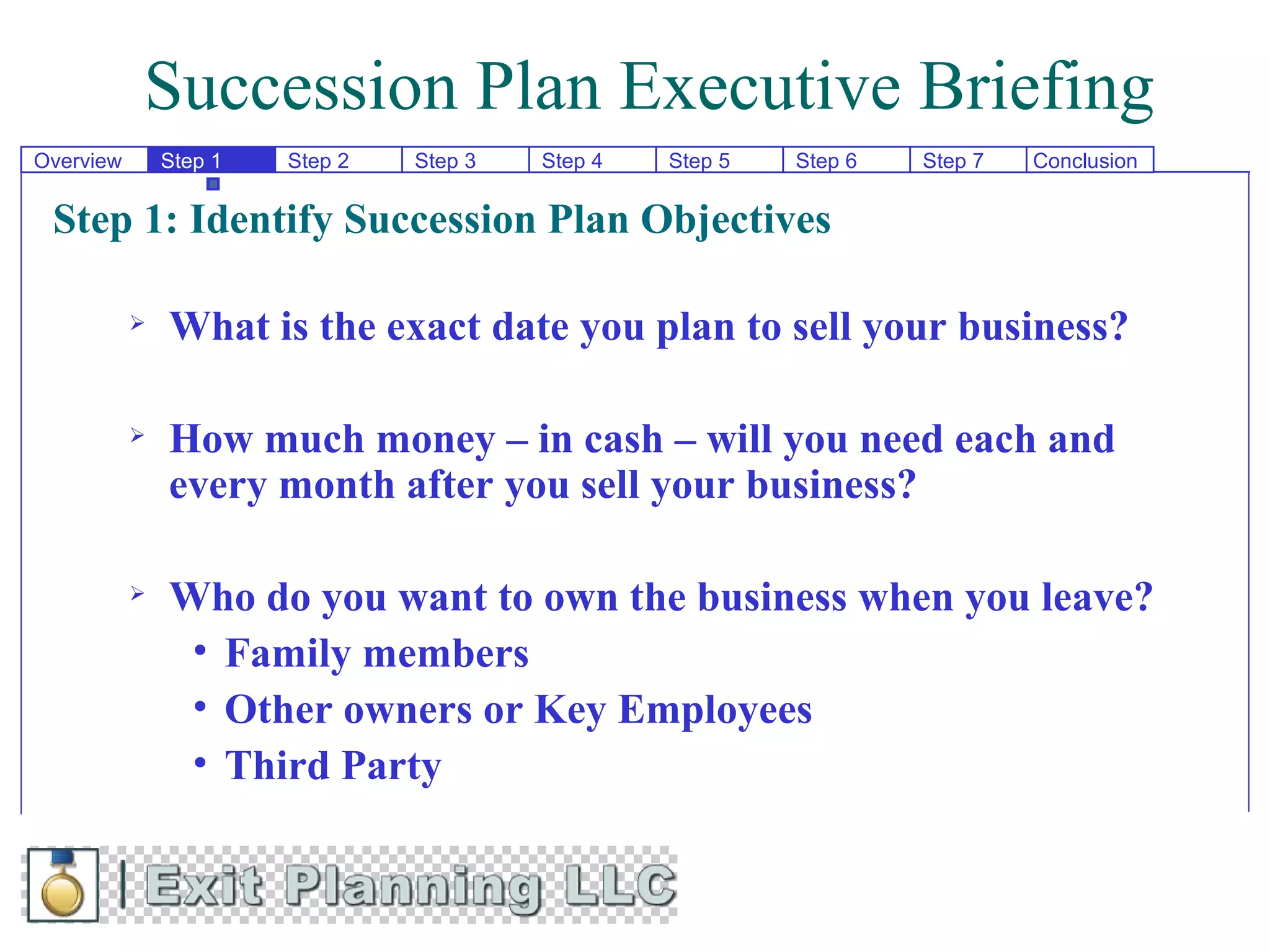 Succession Plan Executive Briefing
Overview       Step 1   Step 2   Step 3   Step 4   Step 5   Step 6   Step 7   Conclusion


 Step 1: Identify Succession Plan Objectives

              What is the exact date you plan to sell your business?

              How much money – in cash – will you need each and
               every month after you sell your business?

              Who do you want to own the business when you leave?
                • Family members
                • Other owners or Key Employees
                • Third Party
 