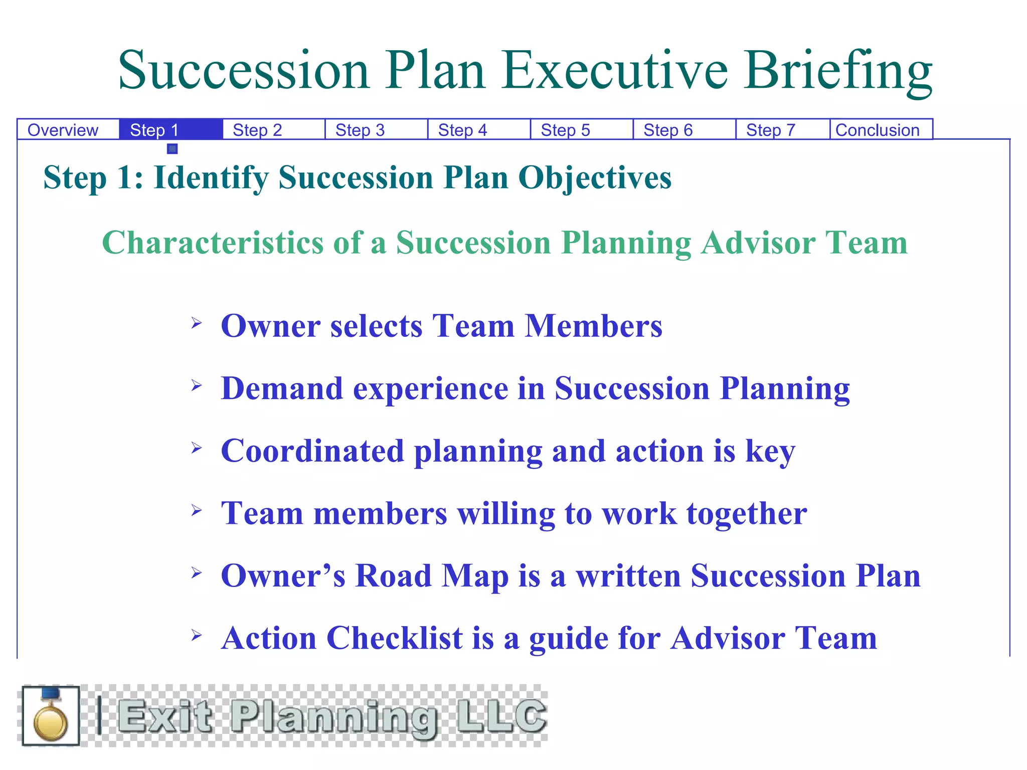 Succession Plan Executive Briefing
Overview    Step 1       Step 2   Step 3   Step 4   Step 5   Step 6   Step 7   Conclusion


 Step 1: Identify Succession Plan Objectives
           Characteristics of a Succession Planning Advisor Team

                        Owner selects Team Members
                        Demand experience in Succession Planning
                        Coordinated planning and action is key
                        Team members willing to work together
                        Owner’s Road Map is a written Succession Plan
                        Action Checklist is a guide for Advisor Team
 