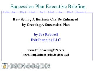 Succession Plan Executive Briefing
Overview   Step 1   Step 2   Step 3   Step 4   Step 5   Step 6   Step 7   Conclusion




           How Selling A Business Can Be Enhanced
                by Creating A Succession Plan

                              by Joe Rodwell
                             Exit Planning LLC

                       www.ExitPlanningMN.com
                     www.LinkedIn.com/in/JoeRodwell
 