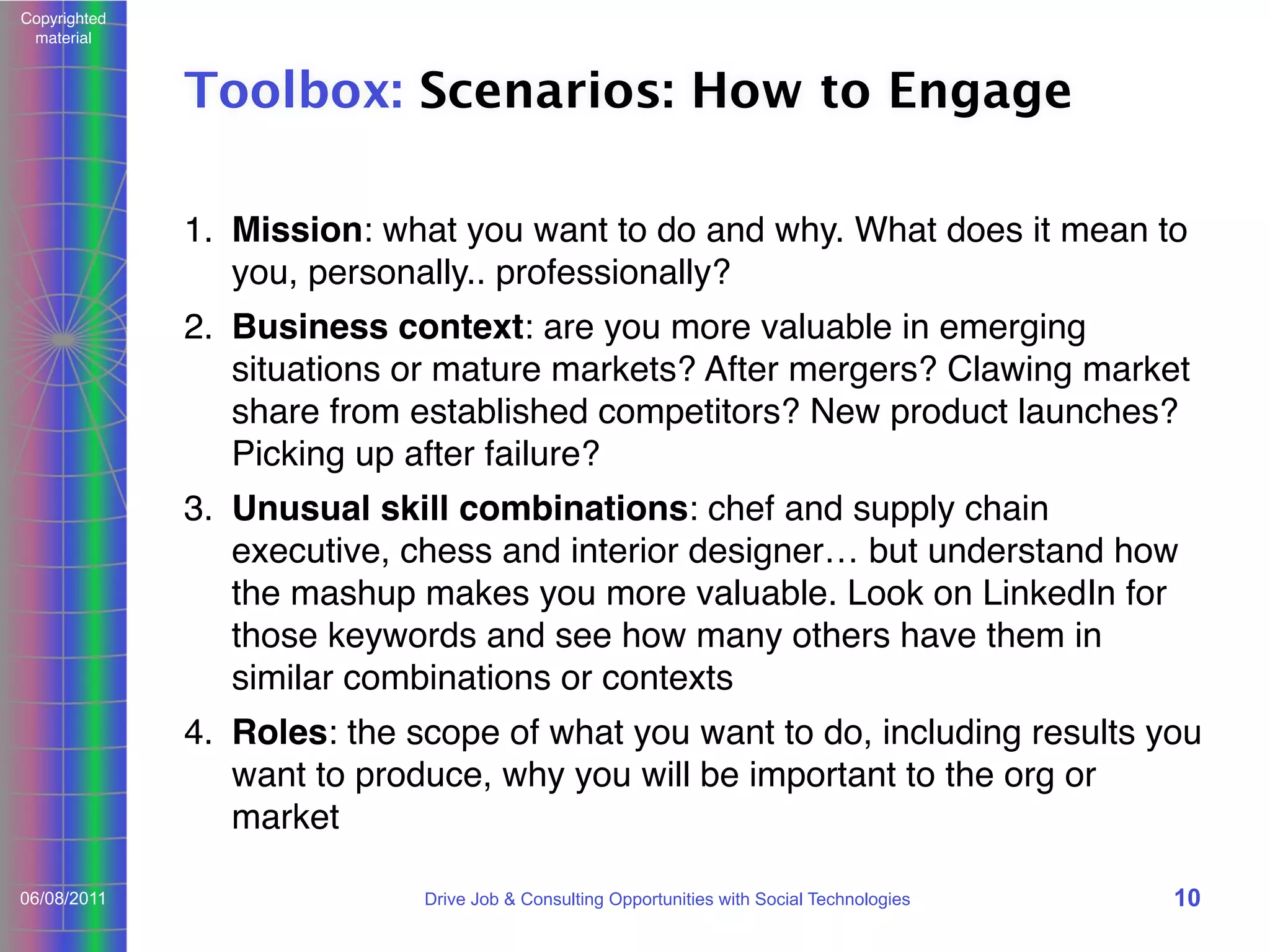Copyrighted
material

Toolbox: Scenarios: How to Engage
1. Mission: what you want to do and why. What does it mean to
you, personally.. professionally?
2. Business context: are you more valuable in emerging
situations or mature markets? After mergers? Clawing market
share from established competitors? New product launches?
Picking up after failure?
3. Unusual skill combinations: chef and supply chain
executive, chess and interior designer… but understand how
the mashup makes you more valuable. Look on LinkedIn for
those keywords and see how many others have them in
similar combinations or contexts
4. Roles: the scope of what you want to do, including results you
want to produce, why you will be important to the org or
market
06/08/2011

Drive Job & Consulting Opportunities with Social Technologies

10

 