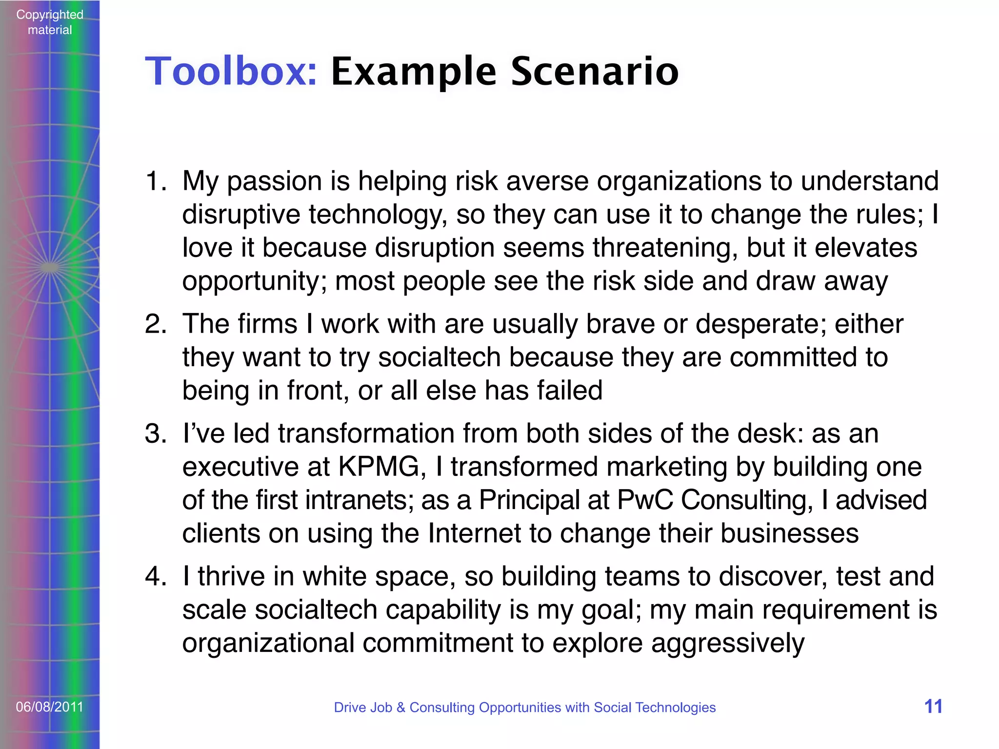 Copyrighted
material

Toolbox: Example Scenario
1. My passion is helping risk averse organizations to understand
disruptive technology, so they can use it to change the rules; I
love it because disruption seems threatening, but it elevates
opportunity; most people see the risk side and draw away
2. The ﬁrms I work with are usually brave or desperate; either
they want to try socialtech because they are committed to
being in front, or all else has failed
3. Iʼve led transformation from both sides of the desk: as an
executive at KPMG, I transformed marketing by building one
of the first intranets; as a Principal at PwC Consulting, I advised
clients on using the Internet to change their businesses
4. I thrive in white space, so building teams to discover, test and
scale socialtech capability is my goal; my main requirement is
organizational commitment to explore aggressively
06/08/2011

Drive Job & Consulting Opportunities with Social Technologies

11

 