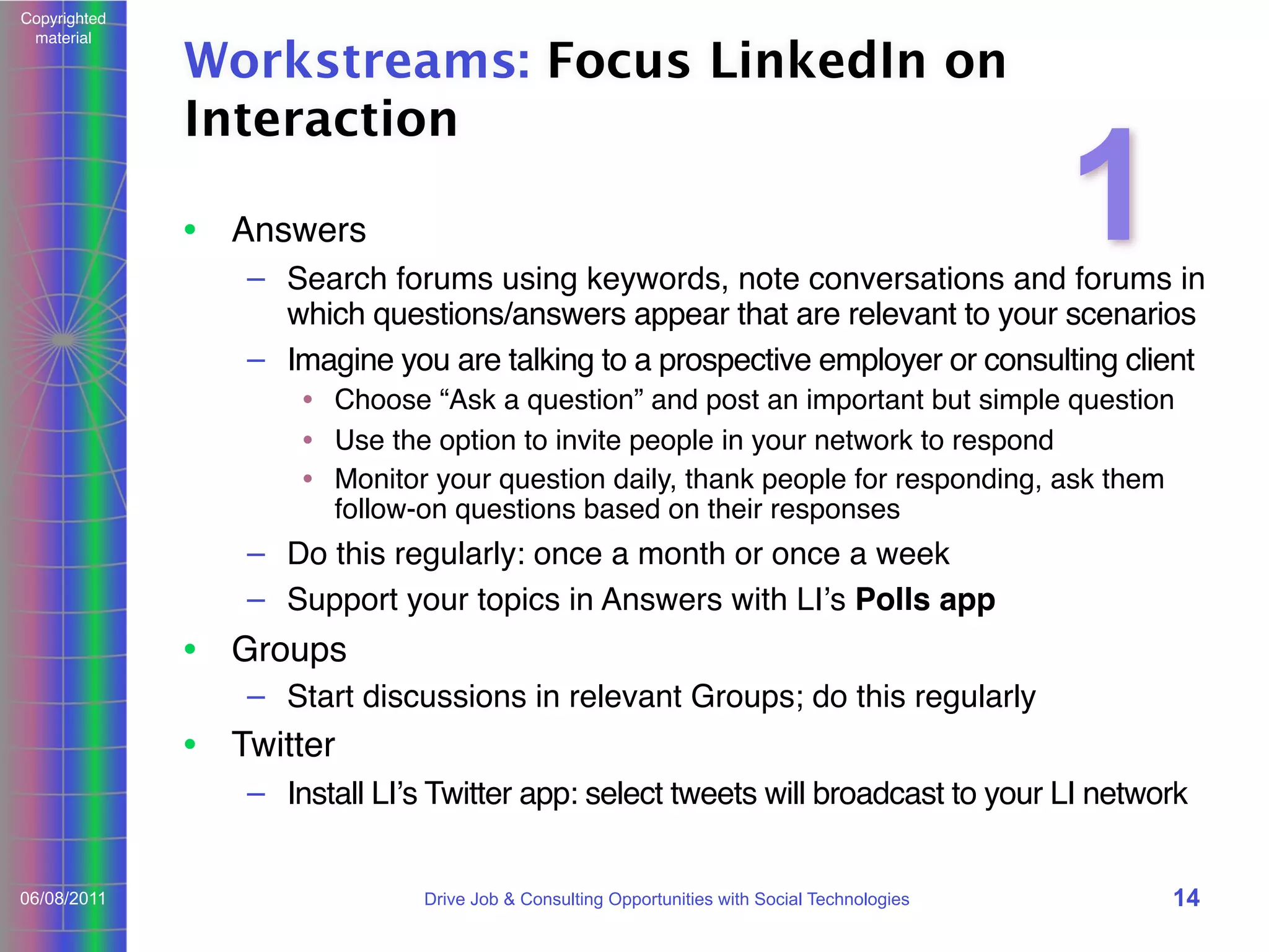Copyrighted
material

Workstreams: Focus LinkedIn on
Interaction
• Answers

1

– Search forums using keywords, note conversations and forums in
which questions/answers appear that are relevant to your scenarios
– Imagine you are talking to a prospective employer or consulting client
• Choose “Ask a question” and post an important but simple question
• Use the option to invite people in your network to respond
• Monitor your question daily, thank people for responding, ask them
follow-on questions based on their responses

– Do this regularly: once a month or once a week
– Support your topics in Answers with LIʼs Polls app

• Groups
– Start discussions in relevant Groups; do this regularly

• Twitter
– Install LIʼs Twitter app: select tweets will broadcast to your LI network
06/08/2011

Drive Job & Consulting Opportunities with Social Technologies

14

 