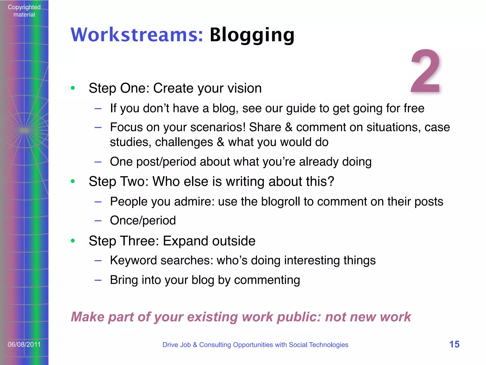 Copyrighted
material

Workstreams: Blogging
• Step One: Create your vision

2

– If you donʼt have a blog, see our guide to get going for free

– Focus on your scenarios! Share & comment on situations, case
studies, challenges & what you would do
– One post/period about what youʼre already doing

• Step Two: Who else is writing about this?
– People you admire: use the blogroll to comment on their posts
– Once/period

• Step Three: Expand outside
– Keyword searches: whoʼs doing interesting things
– Bring into your blog by commenting

Make part of your existing work public: not new work
06/08/2011

Drive Job & Consulting Opportunities with Social Technologies

15

 