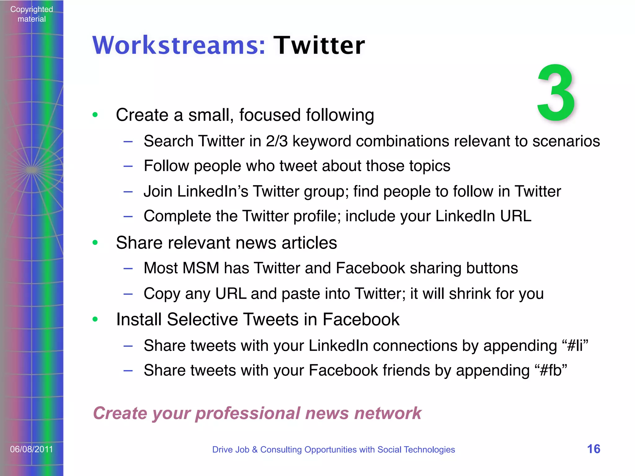 Copyrighted
material

Workstreams: Twitter
• Create a small, focused following

3

– Search Twitter in 2/3 keyword combinations relevant to scenarios
– Follow people who tweet about those topics
– Join LinkedInʼs Twitter group; ﬁnd people to follow in Twitter
– Complete the Twitter proﬁle; include your LinkedIn URL

• Share relevant news articles
– Most MSM has Twitter and Facebook sharing buttons
– Copy any URL and paste into Twitter; it will shrink for you

• Install Selective Tweets in Facebook
– Share tweets with your LinkedIn connections by appending “#li”
– Share tweets with your Facebook friends by appending “#fb”

Create your professional news network
06/08/2011

Drive Job & Consulting Opportunities with Social Technologies

16

 