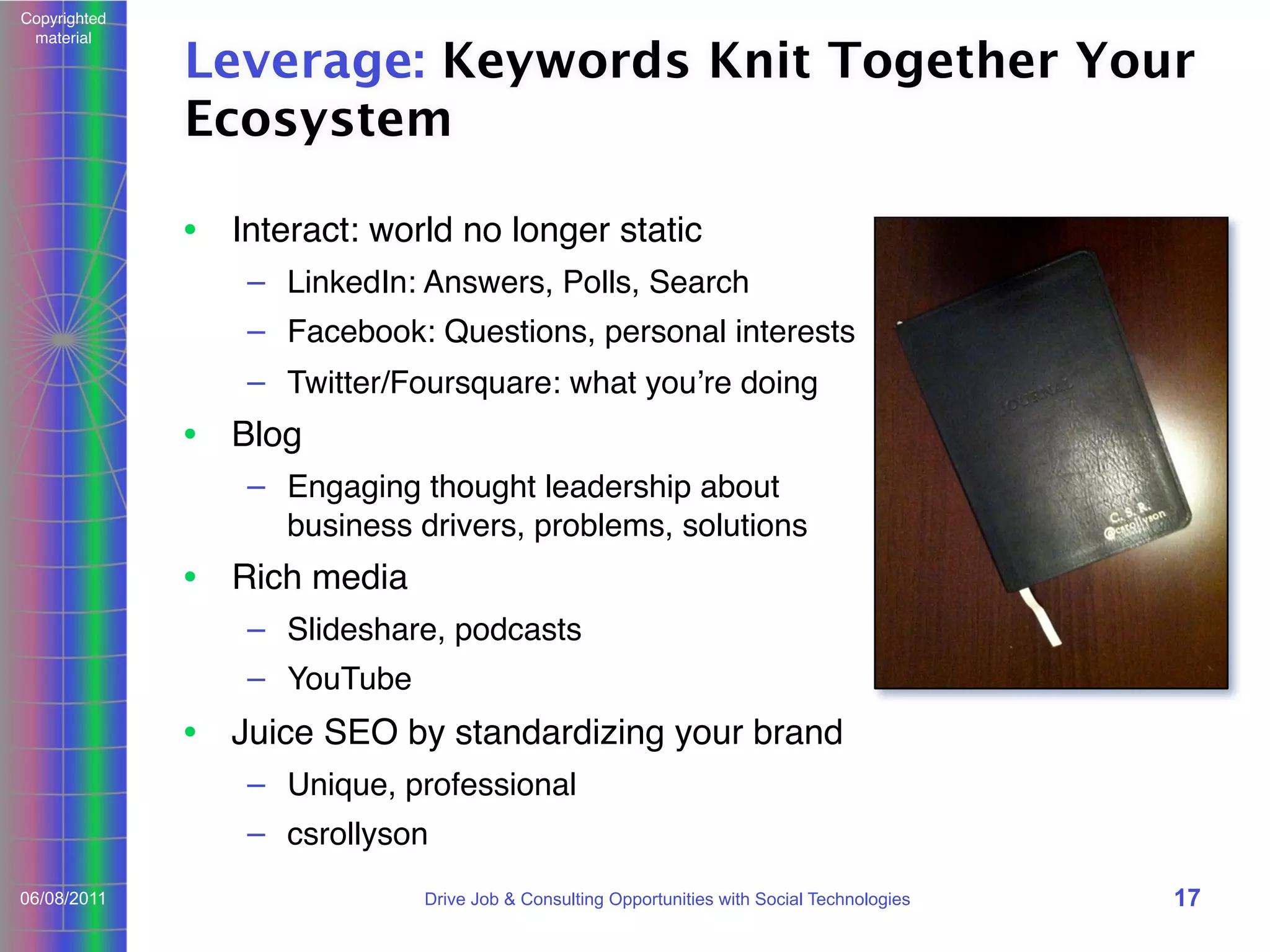 Copyrighted
material

Leverage: Keywords Knit Together Your
Ecosystem
• Interact: world no longer static
– LinkedIn: Answers, Polls, Search
– Facebook: Questions, personal interests
– Twitter/Foursquare: what youʼre doing

• Blog
– Engaging thought leadership about
business drivers, problems, solutions

• Rich media
– Slideshare, podcasts
– YouTube

• Juice SEO by standardizing your brand
– Unique, professional
– csrollyson
06/08/2011

Drive Job & Consulting Opportunities with Social Technologies

17

 