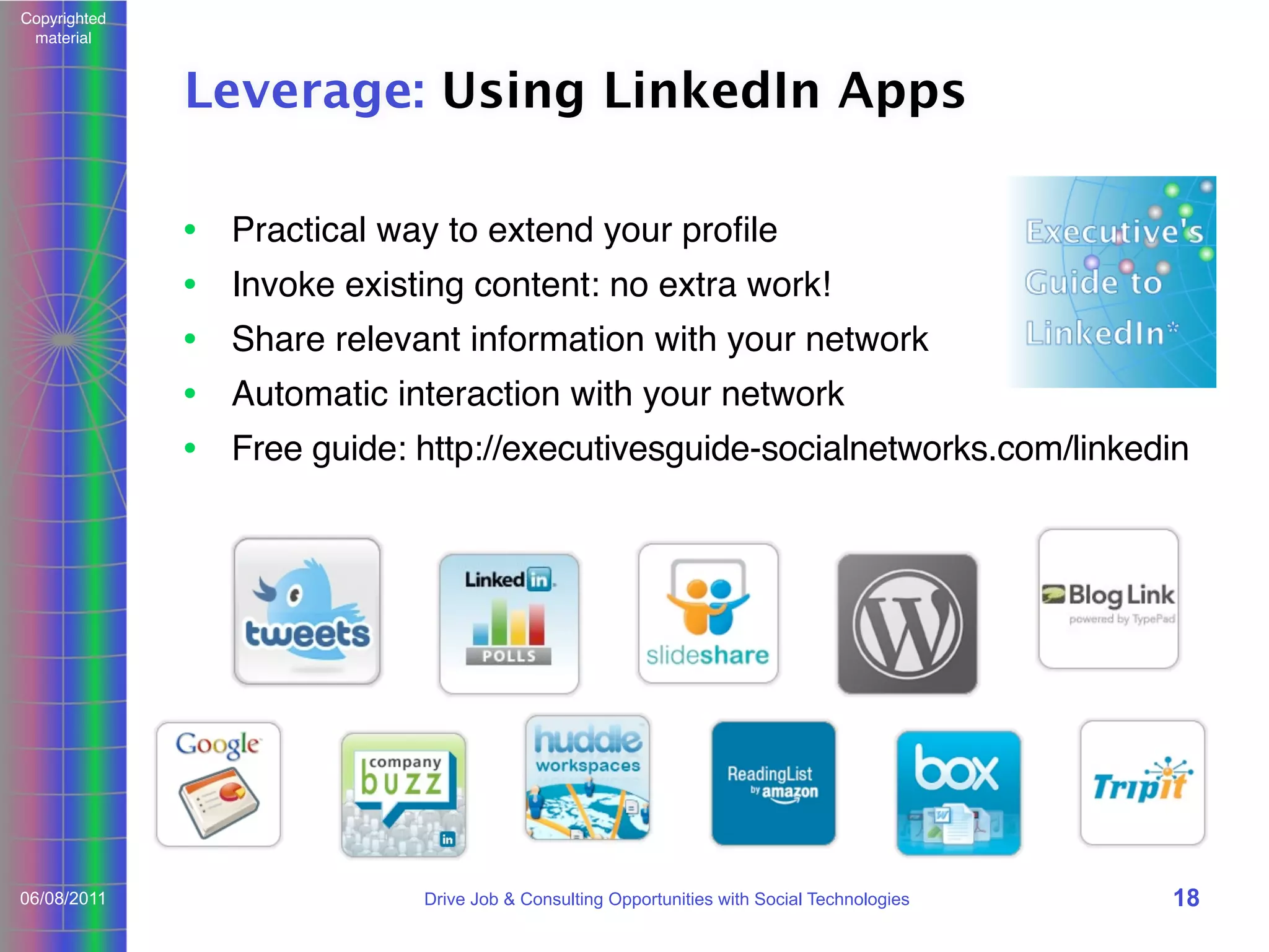 Copyrighted
material

Leverage: Using LinkedIn Apps
• Practical way to extend your proﬁle
• Invoke existing content: no extra work!
• Share relevant information with your network
• Automatic interaction with your network
• Free guide: http://executivesguide-socialnetworks.com/linkedin

06/08/2011

Drive Job & Consulting Opportunities with Social Technologies

18

 