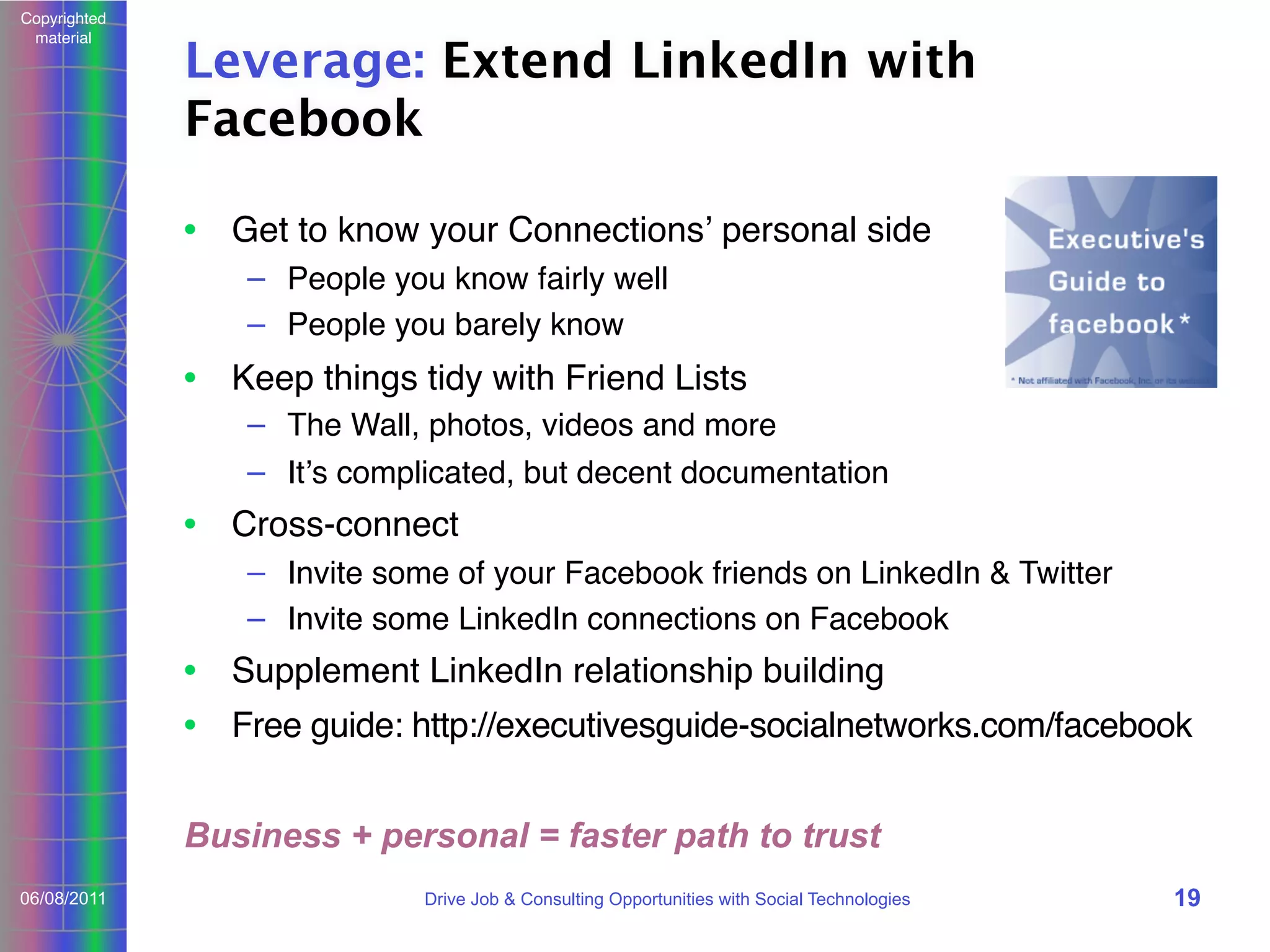 Copyrighted
material

Leverage: Extend LinkedIn with
Facebook
• Get to know your Connectionsʼ personal side
– People you know fairly well
– People you barely know

• Keep things tidy with Friend Lists
– The Wall, photos, videos and more
– Itʼs complicated, but decent documentation

• Cross-connect
– Invite some of your Facebook friends on LinkedIn & Twitter
– Invite some LinkedIn connections on Facebook

• Supplement LinkedIn relationship building
• Free guide: http://executivesguide-socialnetworks.com/facebook
Business + personal = faster path to trust
06/08/2011

Drive Job & Consulting Opportunities with Social Technologies

19

 