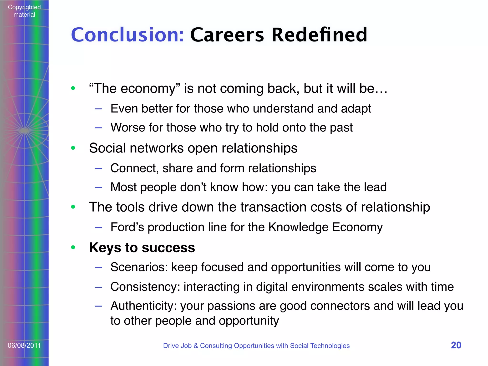 Copyrighted
material

Conclusion: Careers Redeﬁned
• “The economy” is not coming back, but it will be…
– Even better for those who understand and adapt
– Worse for those who try to hold onto the past

• Social networks open relationships
– Connect, share and form relationships
– Most people donʼt know how: you can take the lead

• The tools drive down the transaction costs of relationship
– Fordʼs production line for the Knowledge Economy

• Keys to success
– Scenarios: keep focused and opportunities will come to you
– Consistency: interacting in digital environments scales with time
– Authenticity: your passions are good connectors and will lead you
to other people and opportunity
06/08/2011

Drive Job & Consulting Opportunities with Social Technologies

20

 