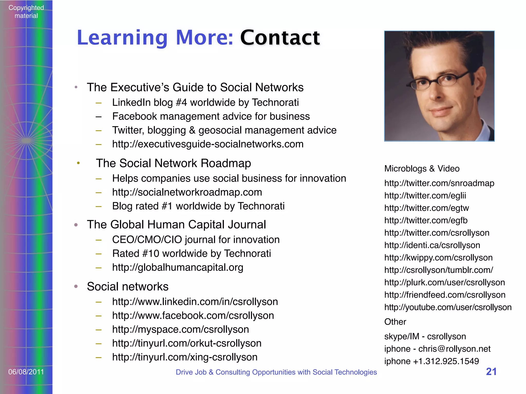 Copyrighted
material

Learning More: Contact
• The Executiveʼs Guide to Social Networks
–
–
–
–

•

LinkedIn blog #4 worldwide by Technorati
Facebook management advice for business
Twitter, blogging & geosocial management advice
http://executivesguide-socialnetworks.com

The Social Network Roadmap
–
–
–

Helps companies use social business for innovation
http://socialnetworkroadmap.com
Blog rated #1 worldwide by Technorati

• The Global Human Capital Journal
–
–
–

CEO/CMO/CIO journal for innovation
Rated #10 worldwide by Technorati
http://globalhumancapital.org

• Social networks
–
–
–
–
–
06/08/2011

http://www.linkedin.com/in/csrollyson
http://www.facebook.com/csrollyson
http://myspace.com/csrollyson
http://tinyurl.com/orkut-csrollyson
http://tinyurl.com/xing-csrollyson
Drive Job & Consulting Opportunities with Social Technologies

Microblogs & Video
http://twitter.com/snroadmap
http://twitter.com/eglii
http://twitter.com/egtw
http://twitter.com/egfb
http://twitter.com/csrollyson
http://identi.ca/csrollyson
http://kwippy.com/csrollyson
http://csrollyson/tumblr.com/
http://plurk.com/user/csrollyson
http://friendfeed.com/csrollyson
http://youtube.com/user/csrollyson
Other
skype/IM - csrollyson
iphone - chris@rollyson.net
iphone +1.312.925.1549

21

 