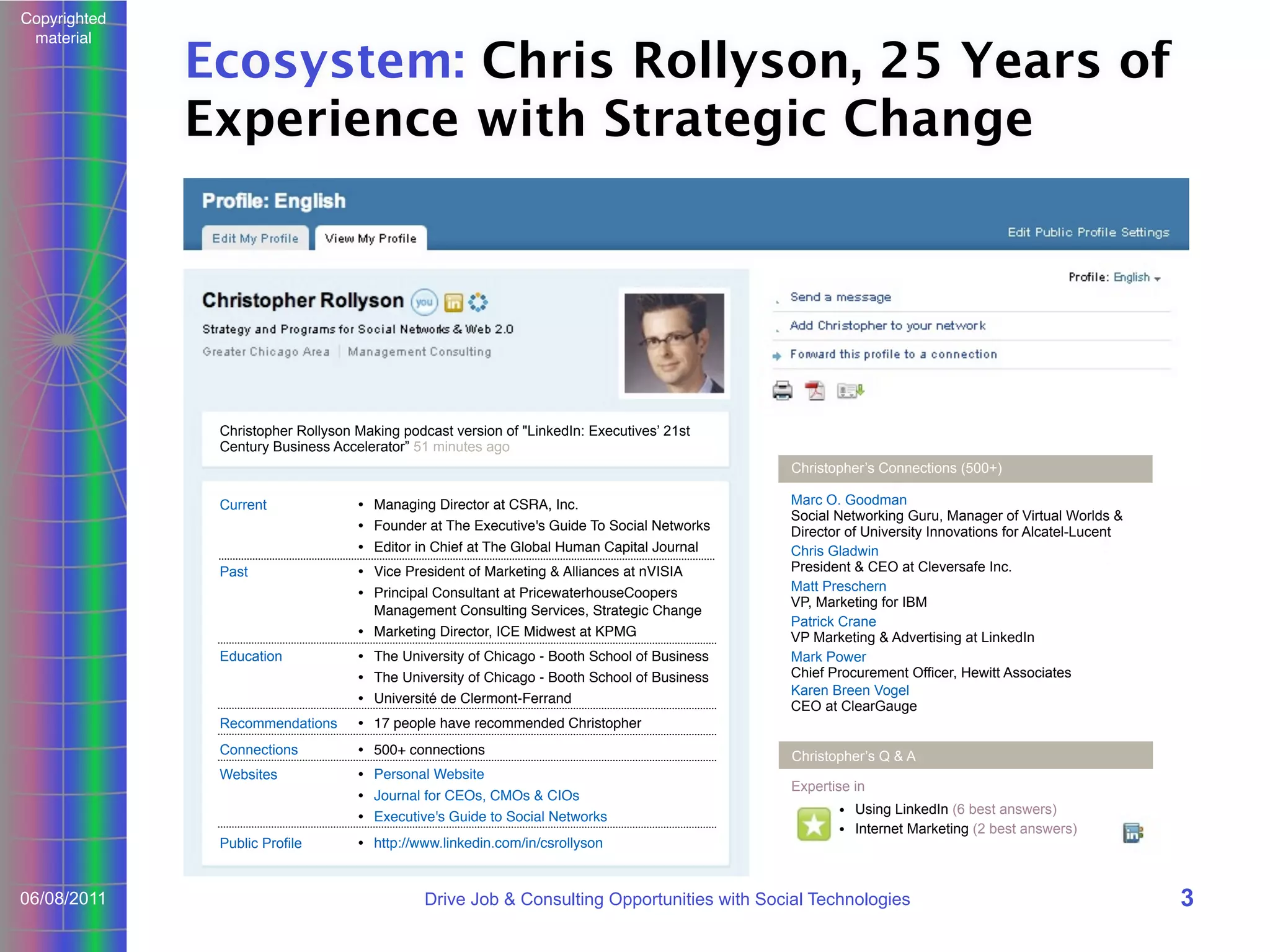 Copyrighted
material

Ecosystem: Chris Rollyson, 25 Years of
Experience with Strategic Change

Christopher Rollyson Making podcast version of "LinkedIn: Executives’ 21st
Century Business Accelerator” 51 minutes ago
Christopher’s Connections (500+)
Current

• Managing Director at CSRA, Inc.
• Founder at The Executive's Guide To Social Networks
• Editor in Chief at The Global Human Capital Journal

Past

• Vice President of Marketing & Alliances at nVISIA
• Principal Consultant at PricewaterhouseCoopers
Management Consulting Services, Strategic Change
• Marketing Director, ICE Midwest at KPMG

Education

• The University of Chicago - Booth School of Business
• The University of Chicago - Booth School of Business
• Université de Clermont-Ferrand

Recommendations

• 17 people have recommended Christopher

Connections

• 500+ connections

Websites

• Personal Website
• Journal for CEOs, CMOs & CIOs
• Executive's Guide to Social Networks

Public Profile

06/08/2011

Marc O. Goodman
Social Networking Guru, Manager of Virtual Worlds &
Director of University Innovations for Alcatel-Lucent
Chris Gladwin
President & CEO at Cleversafe Inc.
Matt Preschern
VP, Marketing for IBM
Patrick Crane
VP Marketing & Advertising at LinkedIn
Mark Power
Chief Procurement Officer, Hewitt Associates
Karen Breen Vogel
CEO at ClearGauge

• http://www.linkedin.com/in/csrollyson

Christopher’s Q & A
Expertise in
• Using LinkedIn (6 best answers)
• Internet Marketing (2 best answers)

Drive Job & Consulting Opportunities with Social Technologies

3

 