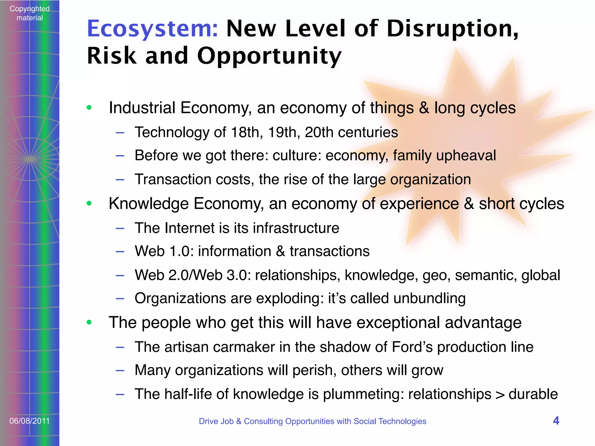 Copyrighted
material

Ecosystem: New Level of Disruption,
Risk and Opportunity
• Industrial Economy, an economy of things & long cycles
– Technology of 18th, 19th, 20th centuries
– Before we got there: culture: economy, family upheaval
– Transaction costs, the rise of the large organization

• Knowledge Economy, an economy of experience & short cycles
– The Internet is its infrastructure
– Web 1.0: information & transactions
– Web 2.0/Web 3.0: relationships, knowledge, geo, semantic, global
– Organizations are exploding: itʼs called unbundling

• The people who get this will have exceptional advantage
– The artisan carmaker in the shadow of Fordʼs production line
– Many organizations will perish, others will grow
– The half-life of knowledge is plummeting: relationships > durable
06/08/2011

Drive Job & Consulting Opportunities with Social Technologies

4

 