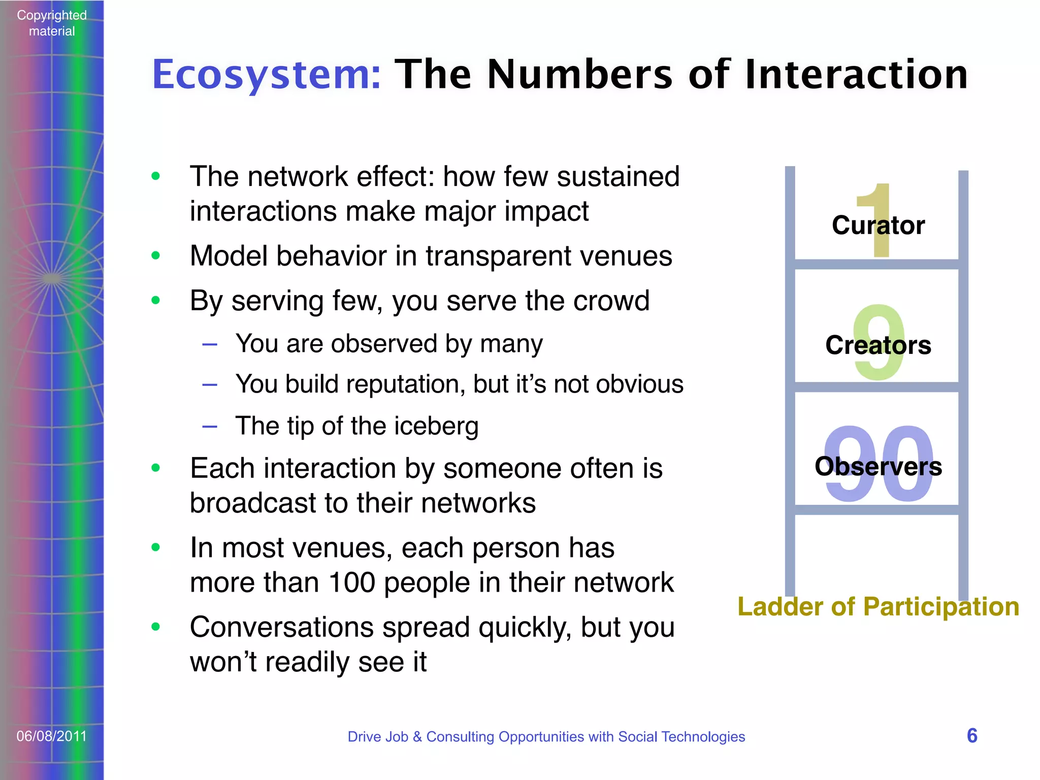 Copyrighted
material

Ecosystem: The Numbers of Interaction
• The network effect: how few sustained
interactions make major impact

1
9
90
Curator

• Model behavior in transparent venues
• By serving few, you serve the crowd
– You are observed by many

Creators

– You build reputation, but itʼs not obvious
– The tip of the iceberg

Observers

• Each interaction by someone often is
broadcast to their networks
• In most venues, each person has
more than 100 people in their network
• Conversations spread quickly, but you
wonʼt readily see it
06/08/2011

Ladder of Participation

Drive Job & Consulting Opportunities with Social Technologies

6

 