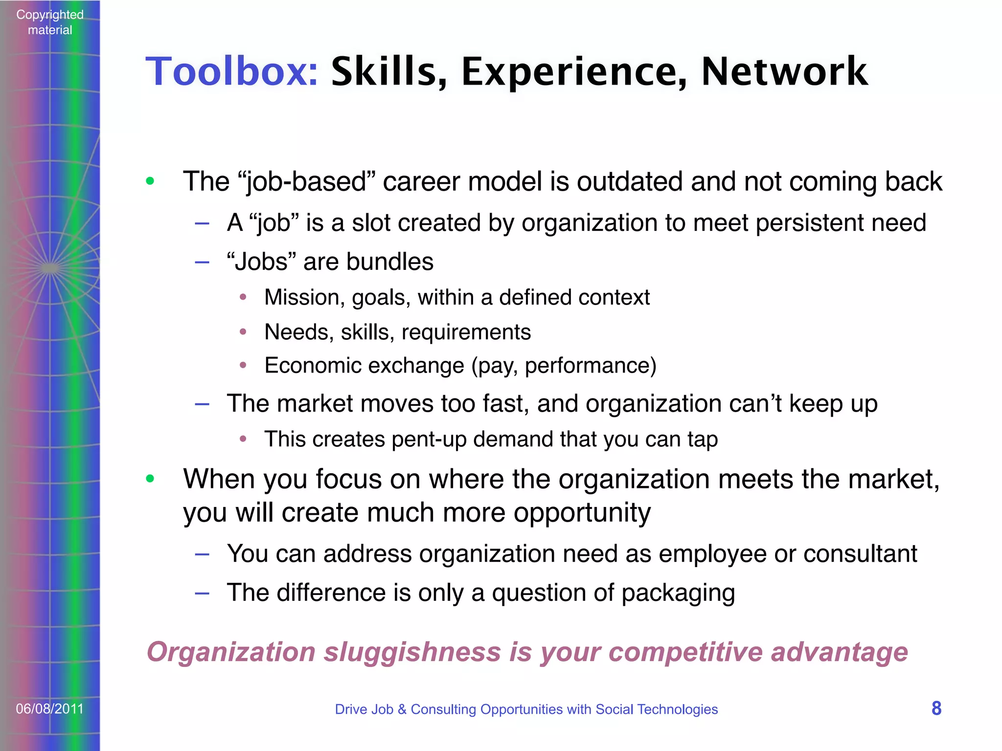 Copyrighted
material

Toolbox: Skills, Experience, Network
• The “job-based” career model is outdated and not coming back
– A “job” is a slot created by organization to meet persistent need
– “Jobs” are bundles
• Mission, goals, within a deﬁned context
• Needs, skills, requirements
• Economic exchange (pay, performance)

– The market moves too fast, and organization canʼt keep up
• This creates pent-up demand that you can tap

• When you focus on where the organization meets the market,
you will create much more opportunity
– You can address organization need as employee or consultant
– The difference is only a question of packaging

Organization sluggishness is your competitive advantage
06/08/2011

Drive Job & Consulting Opportunities with Social Technologies

8

 
