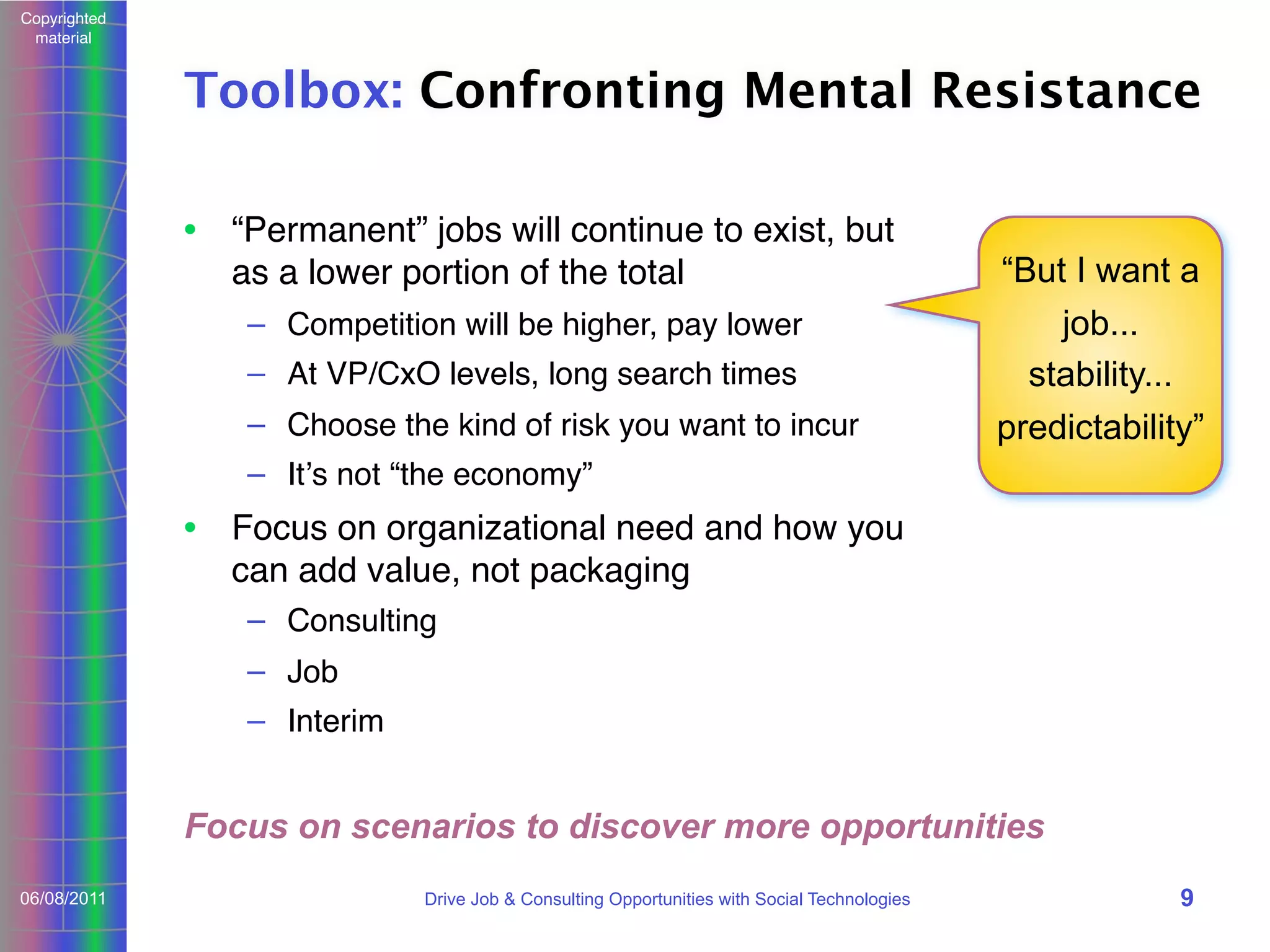 Copyrighted
material

Toolbox: Confronting Mental Resistance
• “Permanent” jobs will continue to exist, but
as a lower portion of the total
– Competition will be higher, pay lower
– At VP/CxO levels, long search times
– Choose the kind of risk you want to incur

“But I want a
job...
stability...
predictability”

– Itʼs not “the economy”

• Focus on organizational need and how you
can add value, not packaging
– Consulting
– Job
– Interim

Focus on scenarios to discover more opportunities
06/08/2011

Drive Job & Consulting Opportunities with Social Technologies

9

 