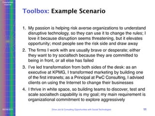 Copyrighted
material

Toolbox: Example Scenario
1. My passion is helping risk averse organizations to understand
disruptive technology, so they can use it to change the rules; I
love it because disruption seems threatening, but it elevates
opportunity; most people see the risk side and draw away
2. The ﬁrms I work with are usually brave or desperate; either
they want to try socialtech because they are committed to
being in front, or all else has failed
3. Iʼve led transformation from both sides of the desk: as an
executive at KPMG, I transformed marketing by building one
of the first intranets; as a Principal at PwC Consulting, I advised
clients on using the Internet to change their businesses
4. I thrive in white space, so building teams to discover, test and
scale socialtech capability is my goal; my main requirement is
organizational commitment to explore aggressively
06/08/2011

Drive Job & Consulting Opportunities with Social Technologies

11

 