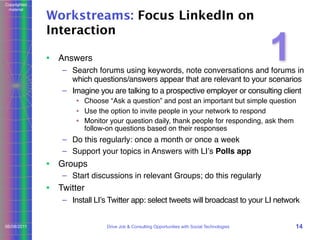 Copyrighted
material

Workstreams: Focus LinkedIn on
Interaction
• Answers

1

– Search forums using keywords, note conversations and forums in
which questions/answers appear that are relevant to your scenarios
– Imagine you are talking to a prospective employer or consulting client
• Choose “Ask a question” and post an important but simple question
• Use the option to invite people in your network to respond
• Monitor your question daily, thank people for responding, ask them
follow-on questions based on their responses

– Do this regularly: once a month or once a week
– Support your topics in Answers with LIʼs Polls app

• Groups
– Start discussions in relevant Groups; do this regularly

• Twitter
– Install LIʼs Twitter app: select tweets will broadcast to your LI network
06/08/2011

Drive Job & Consulting Opportunities with Social Technologies

14

 