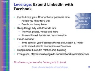 Copyrighted
material

Leverage: Extend LinkedIn with
Facebook
• Get to know your Connectionsʼ personal side
– People you know fairly well
– People you barely know

• Keep things tidy with Friend Lists
– The Wall, photos, videos and more
– Itʼs complicated, but decent documentation

• Cross-connect
– Invite some of your Facebook friends on LinkedIn & Twitter
– Invite some LinkedIn connections on Facebook

• Supplement LinkedIn relationship building
• Free guide: http://executivesguide-socialnetworks.com/facebook
Business + personal = faster path to trust
06/08/2011

Drive Job & Consulting Opportunities with Social Technologies

19

 