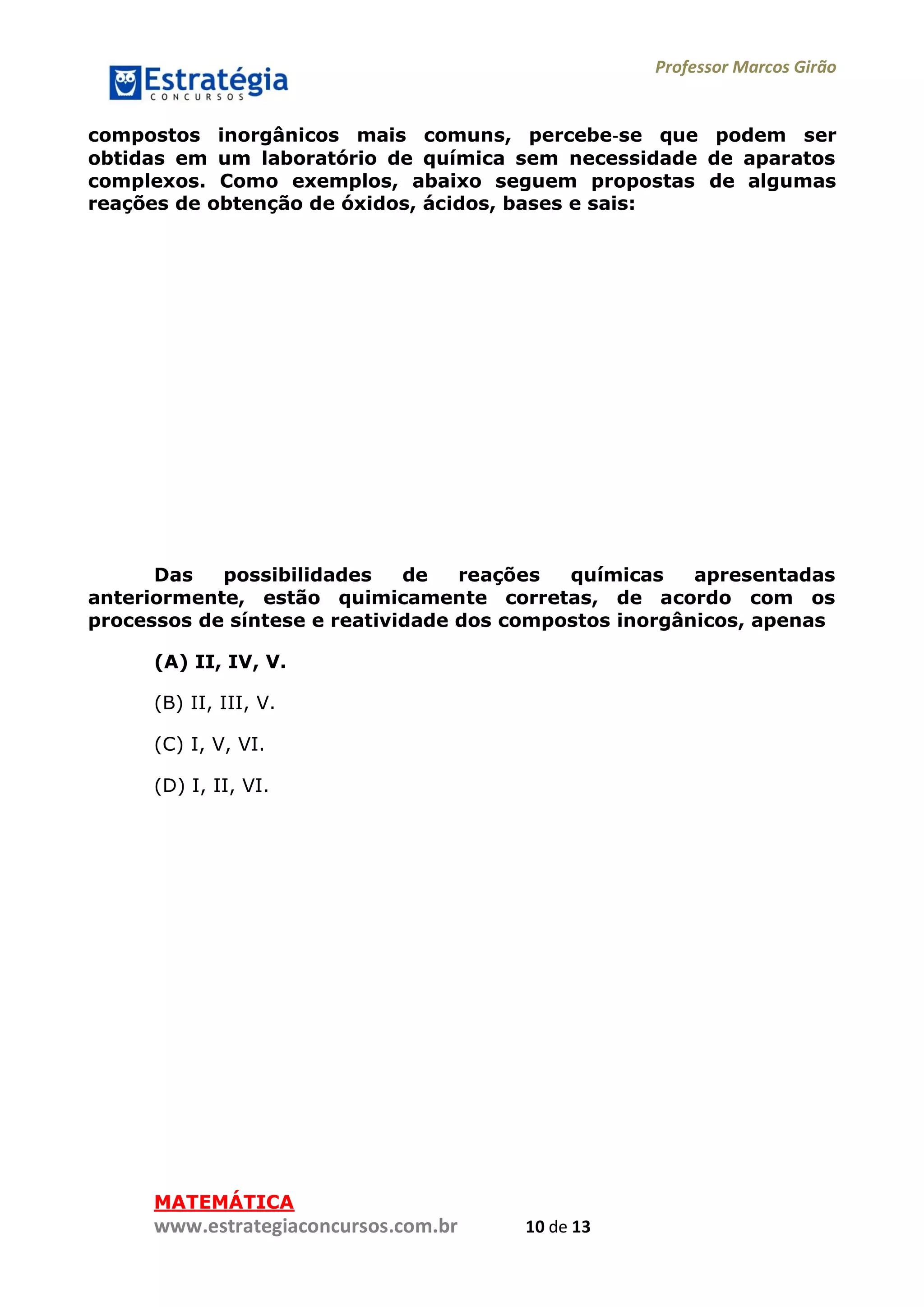 Professor Marcos Girão
www.estrategiaconcursos.com.br 10 de 13
compostos inorgânicos mais comuns, percebe‐se que podem ser
obtidas em um laboratório de química sem necessidade de aparatos
complexos. Como exemplos, abaixo seguem propostas de algumas
reações de obtenção de óxidos, ácidos, bases e sais:
Das possibilidades de reações químicas apresentadas
anteriormente, estão quimicamente corretas, de acordo com os
processos de síntese e reatividade dos compostos inorgânicos, apenas
(A) II, IV, V.
(B) II, III, V.
(C) I, V, VI.
(D) I, II, VI.
MATEMÁTICA
 