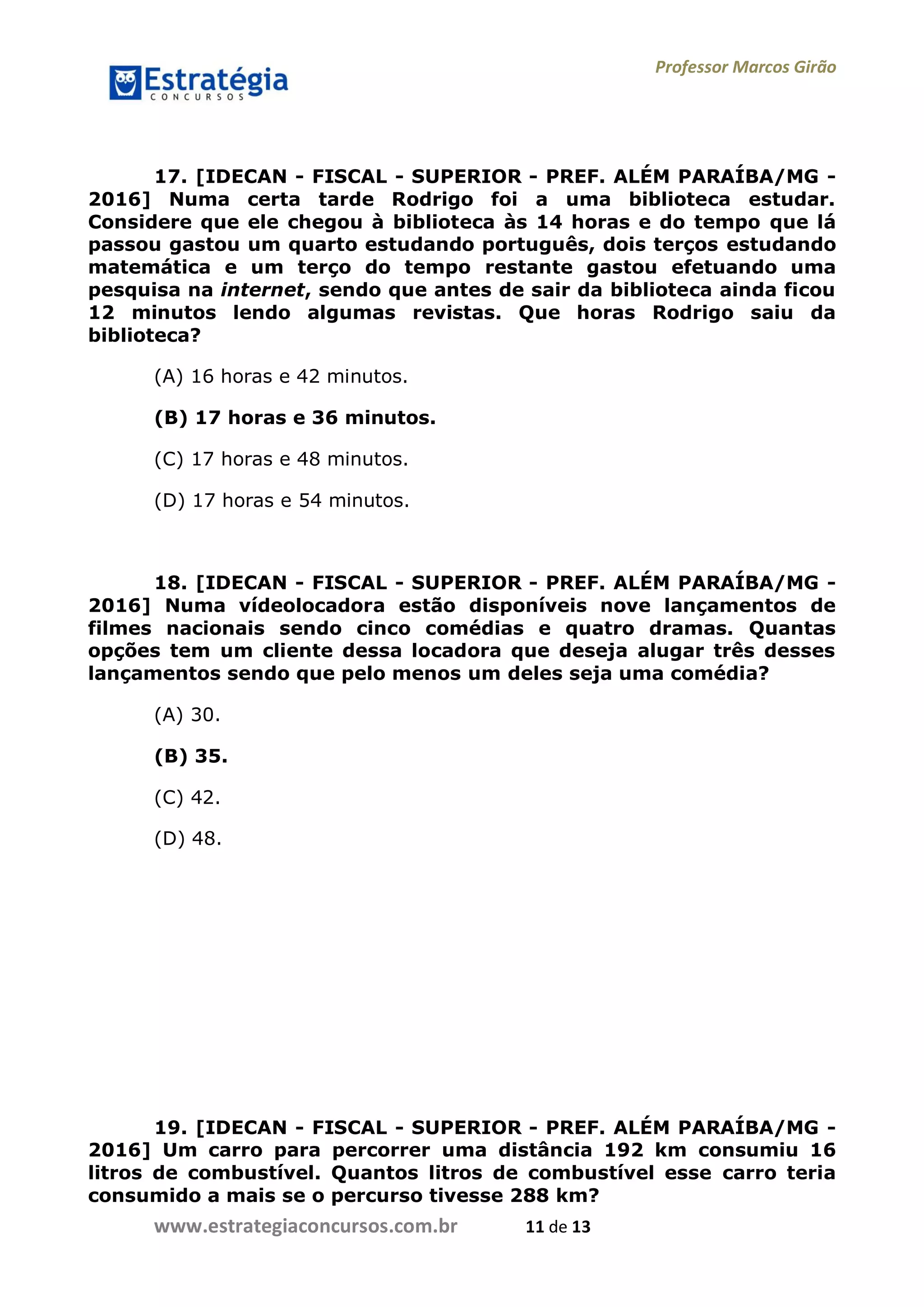 Professor Marcos Girão
www.estrategiaconcursos.com.br 11 de 13
17. [IDECAN - FISCAL - SUPERIOR - PREF. ALÉM PARAÍBA/MG -
2016] Numa certa tarde Rodrigo foi a uma biblioteca estudar.
Considere que ele chegou à biblioteca às 14 horas e do tempo que lá
passou gastou um quarto estudando português, dois terços estudando
matemática e um terço do tempo restante gastou efetuando uma
pesquisa na internet, sendo que antes de sair da biblioteca ainda ficou
12 minutos lendo algumas revistas. Que horas Rodrigo saiu da
biblioteca?
(A) 16 horas e 42 minutos.
(B) 17 horas e 36 minutos.
(C) 17 horas e 48 minutos.
(D) 17 horas e 54 minutos.
18. [IDECAN - FISCAL - SUPERIOR - PREF. ALÉM PARAÍBA/MG -
2016] Numa vídeolocadora estão disponíveis nove lançamentos de
filmes nacionais sendo cinco comédias e quatro dramas. Quantas
opções tem um cliente dessa locadora que deseja alugar três desses
lançamentos sendo que pelo menos um deles seja uma comédia?
(A) 30.
(B) 35.
(C) 42.
(D) 48.
19. [IDECAN - FISCAL - SUPERIOR - PREF. ALÉM PARAÍBA/MG -
2016] Um carro para percorrer uma distância 192 km consumiu 16
litros de combustível. Quantos litros de combustível esse carro teria
consumido a mais se o percurso tivesse 288 km?
 