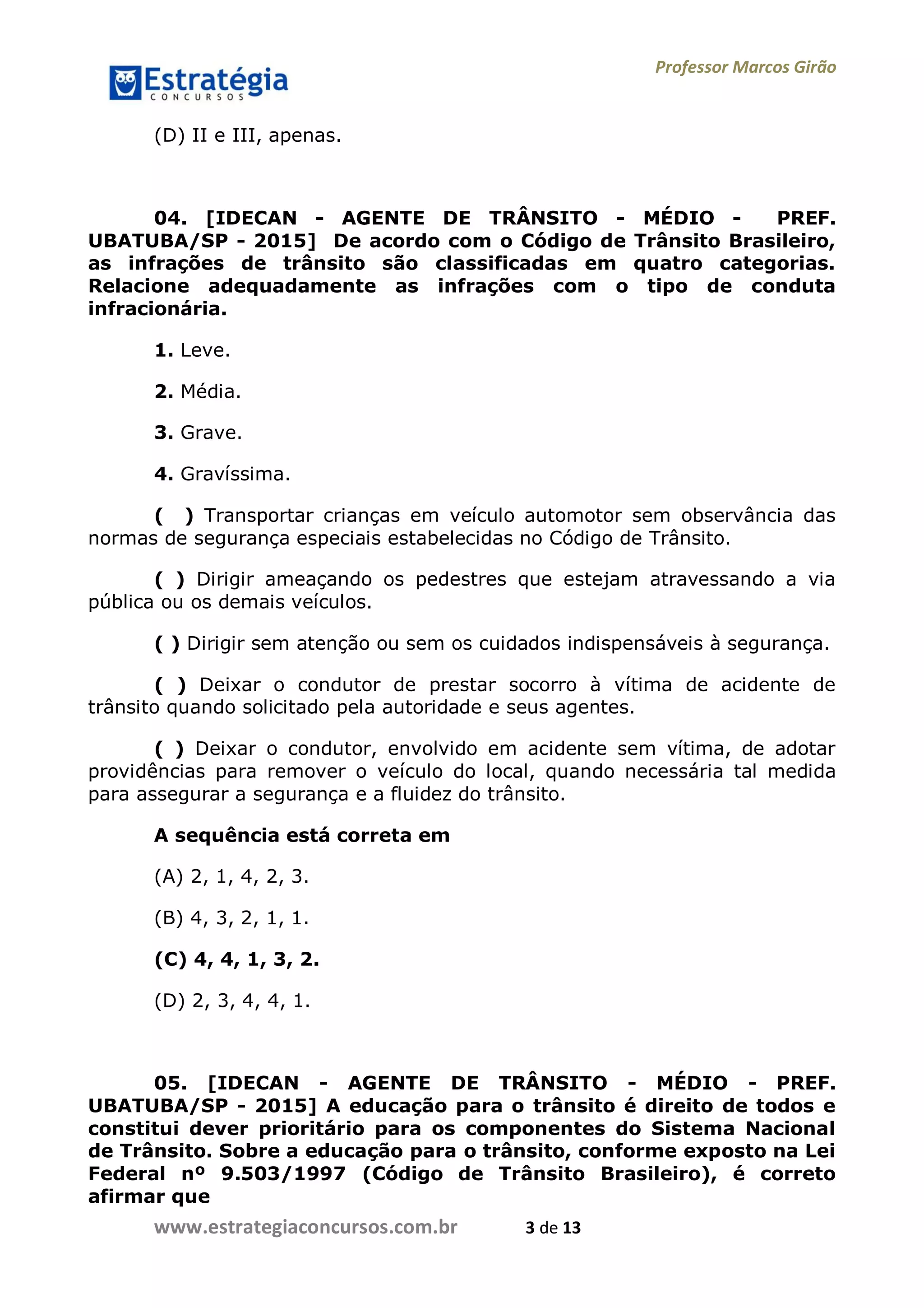 Professor Marcos Girão
www.estrategiaconcursos.com.br 3 de 13
(D) II e III, apenas.
04. [IDECAN - AGENTE DE TRÂNSITO - MÉDIO - PREF.
UBATUBA/SP - 2015] De acordo com o Código de Trânsito Brasileiro,
as infrações de trânsito são classificadas em quatro categorias.
Relacione adequadamente as infrações com o tipo de conduta
infracionária.
1. Leve.
2. Média.
3. Grave.
4. Gravíssima.
( ) Transportar crianças em veículo automotor sem observância das
normas de segurança especiais estabelecidas no Código de Trânsito.
( ) Dirigir ameaçando os pedestres que estejam atravessando a via
pública ou os demais veículos.
( ) Dirigir sem atenção ou sem os cuidados indispensáveis à segurança.
( ) Deixar o condutor de prestar socorro à vítima de acidente de
trânsito quando solicitado pela autoridade e seus agentes.
( ) Deixar o condutor, envolvido em acidente sem vítima, de adotar
providências para remover o veículo do local, quando necessária tal medida
para assegurar a segurança e a fluidez do trânsito.
A sequência está correta em
(A) 2, 1, 4, 2, 3.
(B) 4, 3, 2, 1, 1.
(C) 4, 4, 1, 3, 2.
(D) 2, 3, 4, 4, 1.
05. [IDECAN - AGENTE DE TRÂNSITO - MÉDIO - PREF.
UBATUBA/SP - 2015] A educação para o trânsito é direito de todos e
constitui dever prioritário para os componentes do Sistema Nacional
de Trânsito. Sobre a educação para o trânsito, conforme exposto na Lei
Federal nº 9.503/1997 (Código de Trânsito Brasileiro), é correto
afirmar que
 