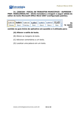 Professor Marcos Girão
www.estrategiaconcursos.com.br 13 de 13
21. [IDECAN - FISCAL DE TRIBUSTOS MUNICIPAIS - SUPERIOR -
PREF. MARILÂNDIA/ES - 2016] Considere a imagem a seguir obtida do
editor de texto Microsoft Office Word 2007 (configuração padrão).
Es
ta opção
está
contida na guia Início do aplicativo em questão e é utilizada para:
(A) Alterar o estilo do texto.
(B) Alterar as margens do texto.
(C) Adicionar comentários a um texto.
(D) Localizar uma palavra em um texto.
 