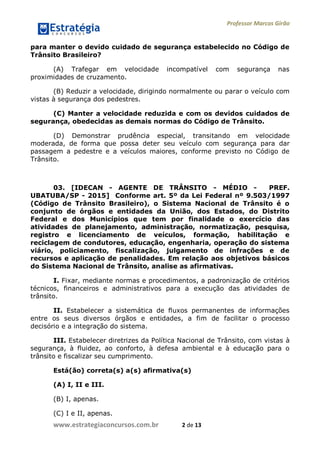 Professor Marcos Girão
www.estrategiaconcursos.com.br 2 de 13
para manter o devido cuidado de segurança estabelecido no Código de
Trânsito Brasileiro?
(A) Trafegar em velocidade incompatível com segurança nas
proximidades de cruzamento.
(B) Reduzir a velocidade, dirigindo normalmente ou parar o veículo com
vistas à segurança dos pedestres.
(C) Manter a velocidade reduzida e com os devidos cuidados de
segurança, obedecidas as demais normas do Código de Trânsito.
(D) Demonstrar prudência especial, transitando em velocidade
moderada, de forma que possa deter seu veículo com segurança para dar
passagem a pedestre e a veículos maiores, conforme previsto no Código de
Trânsito.
03. [IDECAN - AGENTE DE TRÂNSITO - MÉDIO - PREF.
UBATUBA/SP - 2015] Conforme art. 5º da Lei Federal nº 9.503/1997
(Código de Trânsito Brasileiro), o Sistema Nacional de Trânsito é o
conjunto de órgãos e entidades da União, dos Estados, do Distrito
Federal e dos Municípios que tem por finalidade o exercício das
atividades de planejamento, administração, normatização, pesquisa,
registro e licenciamento de veículos, formação, habilitação e
reciclagem de condutores, educação, engenharia, operação do sistema
viário, policiamento, fiscalização, julgamento de infrações e de
recursos e aplicação de penalidades. Em relação aos objetivos básicos
do Sistema Nacional de Trânsito, analise as afirmativas.
I. Fixar, mediante normas e procedimentos, a padronização de critérios
técnicos, financeiros e administrativos para a execução das atividades de
trânsito.
II. Estabelecer a sistemática de fluxos permanentes de informações
entre os seus diversos órgãos e entidades, a fim de facilitar o processo
decisório e a integração do sistema.
III. Estabelecer diretrizes da Política Nacional de Trânsito, com vistas à
segurança, à fluidez, ao conforto, à defesa ambiental e à educação para o
trânsito e fiscalizar seu cumprimento.
Está(ão) correta(s) a(s) afirmativa(s)
(A) I, II e III.
(B) I, apenas.
(C) I e II, apenas.
 