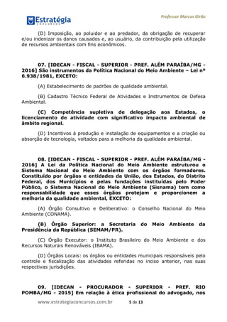 Professor Marcos Girão
www.estrategiaconcursos.com.br 5 de 13
(D) Imposição, ao poluidor e ao predador, da obrigação de recuperar
e/ou indenizar os danos causados e, ao usuário, da contribuição pela utilização
de recursos ambientais com fins econômicos.
07. [IDECAN - FISCAL - SUPERIOR - PREF. ALÉM PARAÍBA/MG -
2016] São instrumentos da Política Nacional do Meio Ambiente – Lei nº
6.938/1981, EXCETO:
(A) Estabelecimento de padrões de qualidade ambiental.
(B) Cadastro Técnico Federal de Atividades e Instrumentos de Defesa
Ambiental.
(C) Competência supletiva de delegação aos Estados, o
licenciamento de atividade com significativo impacto ambiental de
âmbito regional.
(D) Incentivos à produção e instalação de equipamentos e a criação ou
absorção de tecnologia, voltados para a melhoria da qualidade ambiental.
08. [IDECAN - FISCAL - SUPERIOR - PREF. ALÉM PARAÍBA/MG -
2016] A Lei da Política Nacional do Meio Ambiente estruturou o
Sistema Nacional do Meio Ambiente com os órgãos formadores.
Constituído por órgãos e entidades da União, dos Estados, do Distrito
Federal, dos Municípios e pelas fundações instituídas pelo Poder
Público, o Sistema Nacional do Meio Ambiente (Sisnama) tem como
responsabilidade que esses órgãos protejam e proporcionem a
melhoria da qualidade ambiental, EXCETO:
(A) Órgão Consultivo e Deliberativo: o Conselho Nacional do Meio
Ambiente (CONAMA).
(B) Órgão Superior: a Secretaria do Meio Ambiente da
Presidência da República (SEMAM/PR).
(C) Órgão Executor: o Instituto Brasileiro do Meio Ambiente e dos
Recursos Naturais Renováveis (IBAMA).
(D) Órgãos Locais: os órgãos ou entidades municipais responsáveis pelo
controle e fiscalização das atividades referidas no inciso anterior, nas suas
respectivas jurisdições.
09. [IDECAN - PROCURADOR - SUPERIOR - PREF. RIO
POMBA/MG - 2015] Em relação à ética profissional do advogado, nos
 