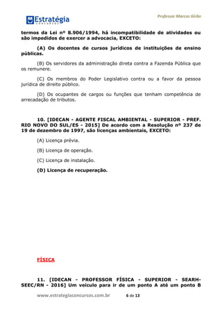 Professor Marcos Girão
www.estrategiaconcursos.com.br 6 de 13
termos da Lei nº 8.906/1994, há incompatibilidade de atividades ou
são impedidos de exercer a advocacia, EXCETO:
(A) Os docentes de cursos jurídicos de instituições de ensino
públicas.
(B) Os servidores da administração direta contra a Fazenda Pública que
os remunere.
(C) Os membros do Poder Legislativo contra ou a favor da pessoa
jurídica de direito público.
(D) Os ocupantes de cargos ou funções que tenham competência de
arrecadação de tributos.
10. [IDECAN - AGENTE FISCAL AMBIENTAL - SUPERIOR - PREF.
RIO NOVO DO SUL/ES - 2015] De acordo com a Resolução nº 237 de
19 de dezembro de 1997, são licenças ambientais, EXCETO:
(A) Licença prévia.
(B) Licença de operação.
(C) Licença de instalação.
(D) Licença de recuperação.
FÍSICA
11. [IDECAN - PROFESSOR FÍSICA - SUPERIOR - SEARH-
SEEC/RN - 2016] Um veículo para ir de um ponto A até um ponto B
 