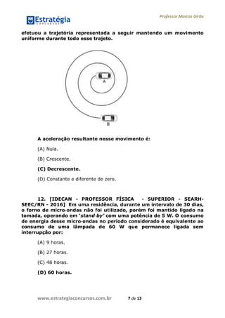 Professor Marcos Girão
www.estrategiaconcursos.com.br 7 de 13
efetuou a trajetória representada a seguir mantendo um movimento
uniforme durante todo esse trajeto.
A aceleração resultante nesse movimento é:
(A) Nula.
(B) Crescente.
(C) Decrescente.
(D) Constante e diferente de zero.
12. [IDECAN - PROFESSOR FÍSICA - SUPERIOR - SEARH-
SEEC/RN - 2016] Em uma residência, durante um intervalo de 30 dias,
o forno de micro‐ondas não foi utilizado, porém foi mantido ligado na
tomada, operando em „stand‐by’ com uma potência de 5 W. O consumo
de energia desse micro‐ondas no período considerado é equivalente ao
consumo de uma lâmpada de 60 W que permanece ligada sem
interrupção por:
(A) 9 horas.
(B) 27 horas.
(C) 48 horas.
(D) 60 horas.
 