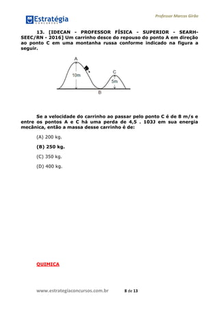 Professor Marcos Girão
www.estrategiaconcursos.com.br 8 de 13
13. [IDECAN - PROFESSOR FÍSICA - SUPERIOR - SEARH-
SEEC/RN - 2016] Um carrinho desce do repouso do ponto A em direção
ao ponto C em uma montanha russa conforme indicado na figura a
seguir.
Se a velocidade do carrinho ao passar pelo ponto C é de 8 m/s e
entre os pontos A e C há uma perda de 4,5 . 103J em sua energia
mecânica, então a massa desse carrinho é de:
(A) 200 kg.
(B) 250 kg.
(C) 350 kg.
(D) 400 kg.
QUIMICA
 