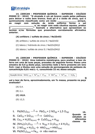 Professor Marcos Girão
www.estrategiaconcursos.com.br 9 de 13
14. [IDECAN - PROFESSOR QUÍMICA - SUPERIOR - COLÉGIO
PEDRO II - 2016] “O alvaiade é um pó branco usado pelos palhaços
para deixar o rosto bem branco. Esse pó é o óxido de zinco, que é
quimicamente classificado como um óxido ______________ porque,
ao reagir com solução de ácido sulfúrico forma o sal
__________________ e, ao reagir com soda cáustica aquosa, produz
o _______________.” Assinale a alternativa que apresentam os
termos e/ou fórmulas que preenchem corretamente afirmativa
anterior.
(A) anfótero / sulfato de zinco / Na2ZnO2
(B) anfótero / sulfato de zinco II / Na2ZnO2
(C) básico / hidróxido de zinco / Na2Zn(OH)2
(D) básico / sulfato de zinco II / Na2Zn(OH)2
15. [IDECAN - PROFESSOR QUÍMICA - SUPERIOR - COLÉGIO
PEDRO II - 2016] Uma indústria metalúrgica, para analisar o teor de
ferro em uma de suas peças, procedeu da seguinte forma: Pesou uma
amostra de 0,6 g desta peça, converteu todo o ferro presente em íons
Fe2+ (aq) e titulou com uma solução de permanganato de potássio de
concentração 0,01 mol.L–1, consumindo 22 mL dessa solução.
Q
ual o teor de ferro, aproximadamente, em % massa, presente na peça
analisada?
(A) 0,4.
(B) 2,1.
(C) 10,0.
(D) 12,3.
16.
Quando se
estudam as
diferentes
classes de
 