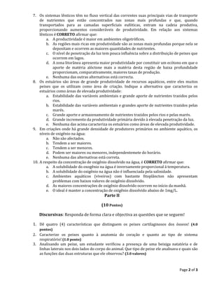 Page 2 of 3
7. Os sistemas lênticos têm no fluxo vertical das correntes suas principais vias de transporte
de nutrientes que estão concentrados nas zonas mais profundas e que, quando
transportados para as camadas superficiais eufóticas, entram na cadeia produtiva,
proporcionando aumentos consideráveis de produtividade. Em relação aos sistemas
lênticos é CORRETO afirmar que:
a. A productividade é maior em ambientes oligotróficos.
b. As regiões mais ricas em produtividade são as zonas mais profundas porque nela se
depositam e ocorrem as maiores quantidades de nutrientes.
c. O nível de penetração da luz tem pouca influência sobre a distribuição de peixes que
ocorrem em lagos.
d. A zona litorânea apresenta maior produtividade por constituir um ecótono em que o
aporte de matéria alóctone mais a matéria desta região de baixa profundidade
proporcionam, comparativamente, maiores taxas de produção.
e. Nenhuma das outras alternativas está correcta.
8. Os estuários são áreas de grande produtividade de recursos aquáticos, entre eles muitos
peixes que os utilizam como área de criação. Indique a alternativa que caracteriza os
estuários como áreas de elevada produtividade:
a. Estabilidade das variáveis ambientais e grande aporte de nutrientes trazidos pelos
rios.
b. Estabilidade das variáveis ambientais e grandes aporte de nutrientes trazidos pelas
marés.
c. Grande aporte e armazenamento de nutrientes trazidos pelos rios e pelas marés.
d. Grande incremento da produtividade primária devido à elevada penetração da luz.
e. Nenhuma das acima caracteriza os estuários como áreas de elevada produtividade.
9. Em criações onde há grande densidade de produtores primários no ambiente aquático, os
níveis de oxigênio na água:
a. Não são afectados.
b. Tendem a ser maiores.
c. Tendem a ser menores.
d. Podem ser maiores ou menores, independentemete do horário.
e. Nenhuma das alternativas está correta.
10. A respeito da concentração de oxigênio dissolvido na água, é CORRETO afirmar que:
a. A solubilidade do oxogênio na água é inversamente proporcional à temperatura.
b. A solubilidade do oxigênio na água não é influenciada pela salinidade.
c. Ambientes aquáticos (viveiros) com bastante fitoplâncton não apresentam
problemas com baixos valores de oxigênio dissolvido.
d. As maiores concentrações de oxigênio dissolvido ocorrem no início da manhã.
e. O ideal é manter a concentração de oxigênio dissolvido abaixo de 1mg/L.
Parte II
(10 Pontos)
Discursivas: Responda de forma clara e objectiva as questões que se seguem!
1. Dê quatro (4) características que distinguem os peixes cartilaginosos dos ósseos! (4.0
pontos)
2. Caracterize os peixes quanto à anatomia do coração e quanto ao tipo de sistema
respiratório! (1.0 ponto)
3. Analisando um peixe, um estudante verificou a presença de uma beixiga natatória e de
linhas laterais nos dois lados do corpo do animal. Que tipo de peixe ele analisava e quais são
as funções das duas estruturas que ele observou? (3.0 valores)
 