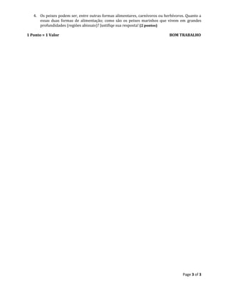 Page 3 of 3
4. Os peixes podem ser, entre outras formas alimentares, carnívoros ou herbívoros. Quanto a
essas duas formas de alimentação; como são os peixes marinhos que vivem em grandes
profundidades (regiões abissais)? Justifiqe sua resposta! (2 pontos)
1 Ponto = 1 Valor BOM TRABALHO
 