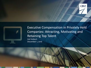 1
Executive Compensation in Privately Held
Companies: Attracting, Motivating and
Retaining Top Talent
Hal Wallach
December 1, 2016
 