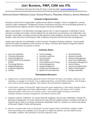 JOEY BLONDIN, PMP, CSM AND ITIL
1 West Street, Unit 2243 | New York, NY 10004 | (206) 265-3780 | joeyblondin@gmail.com
DIRECTOR | GROUP MANAGER | LEAD / SENIOR PROJECT, PROGRAM, PRODUCT, SERVICE MANAGER
SUMMARY OF QUALIFICATIONS
Passionate executive-level thought leader in global services delivery strategies, IT service management, customer
retention, project management, development practices and business continuity with an outstanding reputation of
transforming business logistics and client needs into gains that power profitability.
Highly trusted advisor in the information technology industry with 17+ years of experience in delivering IT service
operations strategies and complex technical deployments for large Fortune 50 enterprises and small/medium start-
ups alike. Proven ability to manage and execute daily operations within budgetary and time constraints. Possesses
excellent verbal and written communication skills to influence all business and technical levels of management.
Inspires teams, partners and stakeholders to drive innovation throughout all phases of delivery. Ensures quality
and both the needs and experience of the customer are always a core focus from ideation through the ultimate
delivery and maintenance of a product or service.
CORE SKILL AREAS
 Executive Leadership
 IT BusinessOperations
 Project Management
 Non Standard Service Requests
(NSSR)
 TechnologyPlatforms
 BudgetManagement
 Corporate Integrations
 DevOps
 ServicesStrategy
 Customer Experience
 ScrumPractices
 PMP Certified
 TeamEnablement & Training
 Service Management
 Change Management
 Infrastructure Management
 Quality & Process Assurance
 DemandPlanning
 Business Continuity
 Outsource Management
 Cross-Team Collaboration
 Performance Management
 Service Delivery
 Service Level Agreements
 Global Transformations
 Thought Leadership
PERFORMANCE HIGHLIGHTS
 Helped secure a $500M enterprise agreement (EA) for Microsoft by Proctor and Gamble, saving over 120K
employees an average of 14 minutes a day in added productivity and streamlined operation costs through a
Lotus Notes to MS Exchange migration with Windows OS and SharePoint deployments.
 Lead 60 direct reports for Microsoft’s largest back-end system deployment in their history through a three-
year service engineering and DevOps implementation of the company’s HR, Finance and IT systems,
assisted by project teams across 60 countries, and a > $500 M/year budget including an end-to-end
Enterprise Business Continuity Management and Disaster Recovery Plan.
 Improved customer satisfaction for 220,000 Microsoft employees and executive stakeholders through the
planning and deployment for service improvement plan (SIP) and usability practices, resulting in increases of
Customer-facing NSAT by +36 points and Business Stakeholder NSAT by +18 points as a result of the release
of Microsoft’s global IT online self-help portal.
 Oversaw a company-wide launch of Microsoft’s Decision Support Portal, streamlining employee mobile
device purchasing process globally by 75% through an in-depth ROI business case and related security
vulnerability workflow plan presented to CIO and Leadership Team.
 