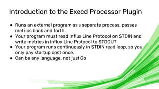 © 2020 InfluxData. All rights reserved. 6
Introduction to the Execd Processor Plugin
● Runs an external program as a separate process, passes
metrics back and forth.
● Your program must read Influx Line Protocol on STDIN and
write metrics in Influx Line Protocol to STDOUT.
● Your program runs continuously in STDIN read loop, so you
only pay startup cost once.
● Can be any language, not just Go
 