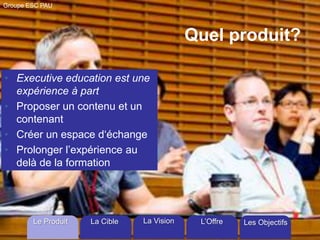 Groupe ESC PAU

Quel produit?
• Executive education est une
expérience à part
• Proposer un contenu et un
contenant
• Créer un espace d‘échange
• Prolonger l’expérience au
delà de la formation

Le Produit

La Cible

La Vision

L’Offre

Les Objectifs

 