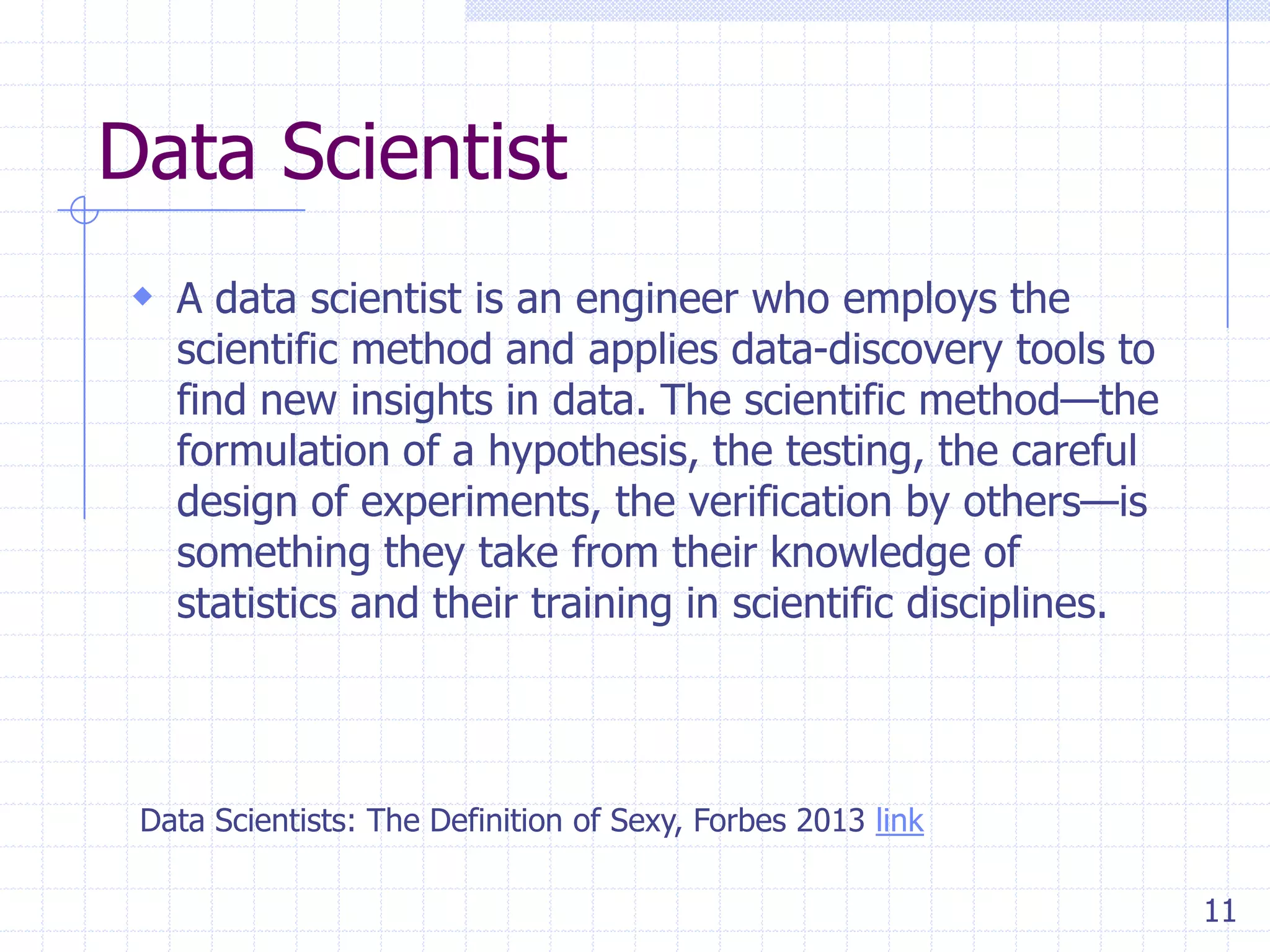 Data Scientist
 A data scientist is an engineer who employs the

scientific method and applies data-discovery tools to
find new insights in data. The scientific method—the
formulation of a hypothesis, the testing, the careful
design of experiments, the verification by others—is
something they take from their knowledge of
statistics and their training in scientific disciplines.

Data Scientists: The Definition of Sexy, Forbes 2013 link
11

 