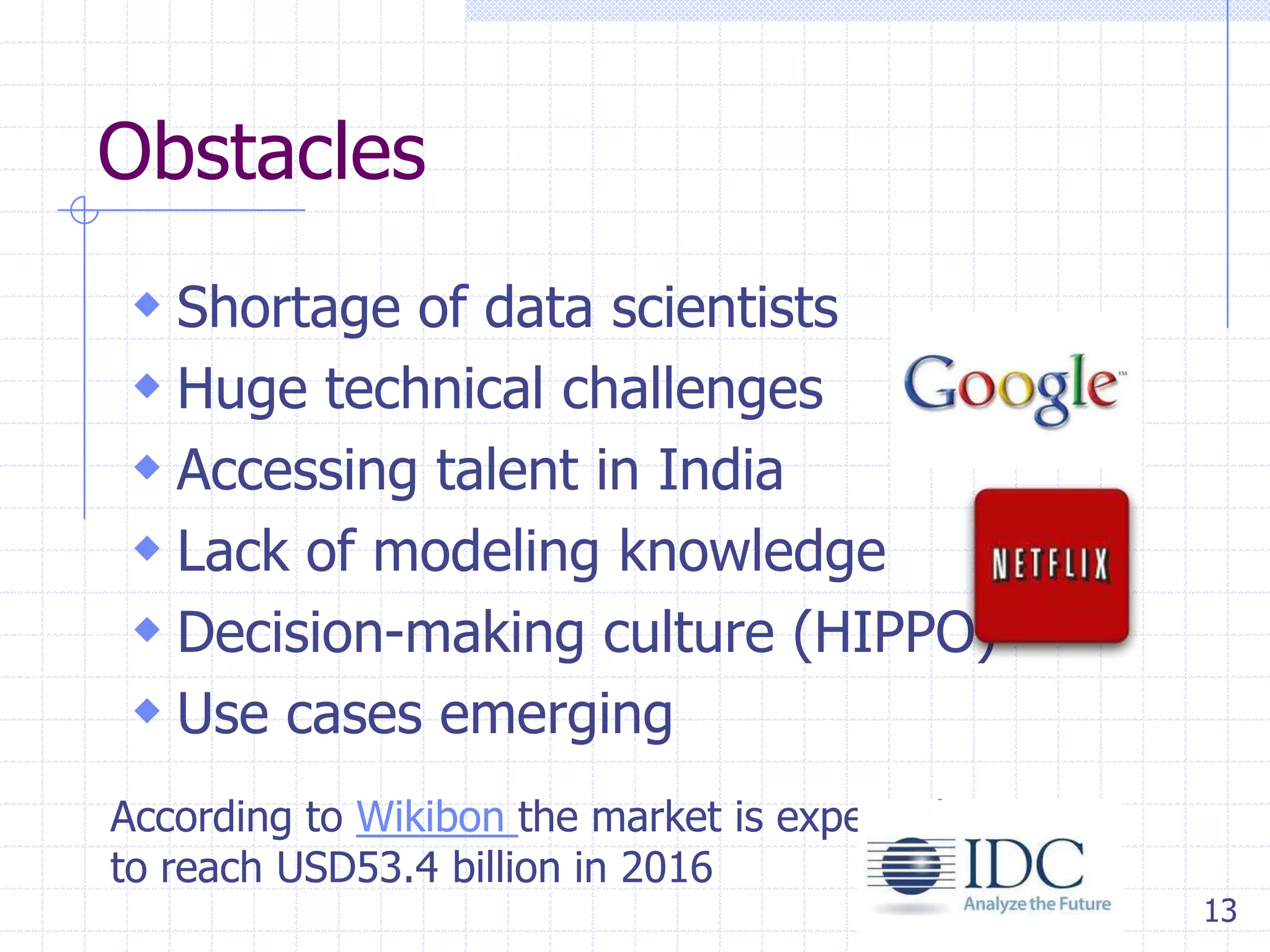 Obstacles
 Shortage of data scientists
 Huge technical challenges
 Accessing talent in India
 Lack of modeling knowledge
 Decision-making culture (HIPPO)
 Use cases emerging
According to Wikibon the market is expected
to reach USD53.4 billion in 2016

13

 
