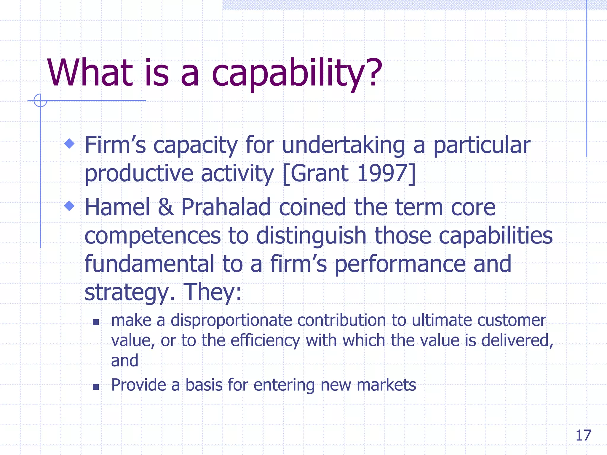 What is a capability?
 Firm’s capacity for undertaking a particular

productive activity [Grant 1997]
 Hamel & Prahalad coined the term core
competences to distinguish those capabilities
fundamental to a firm’s performance and
strategy. They:




make a disproportionate contribution to ultimate customer
value, or to the efficiency with which the value is delivered,
and
Provide a basis for entering new markets
17

 